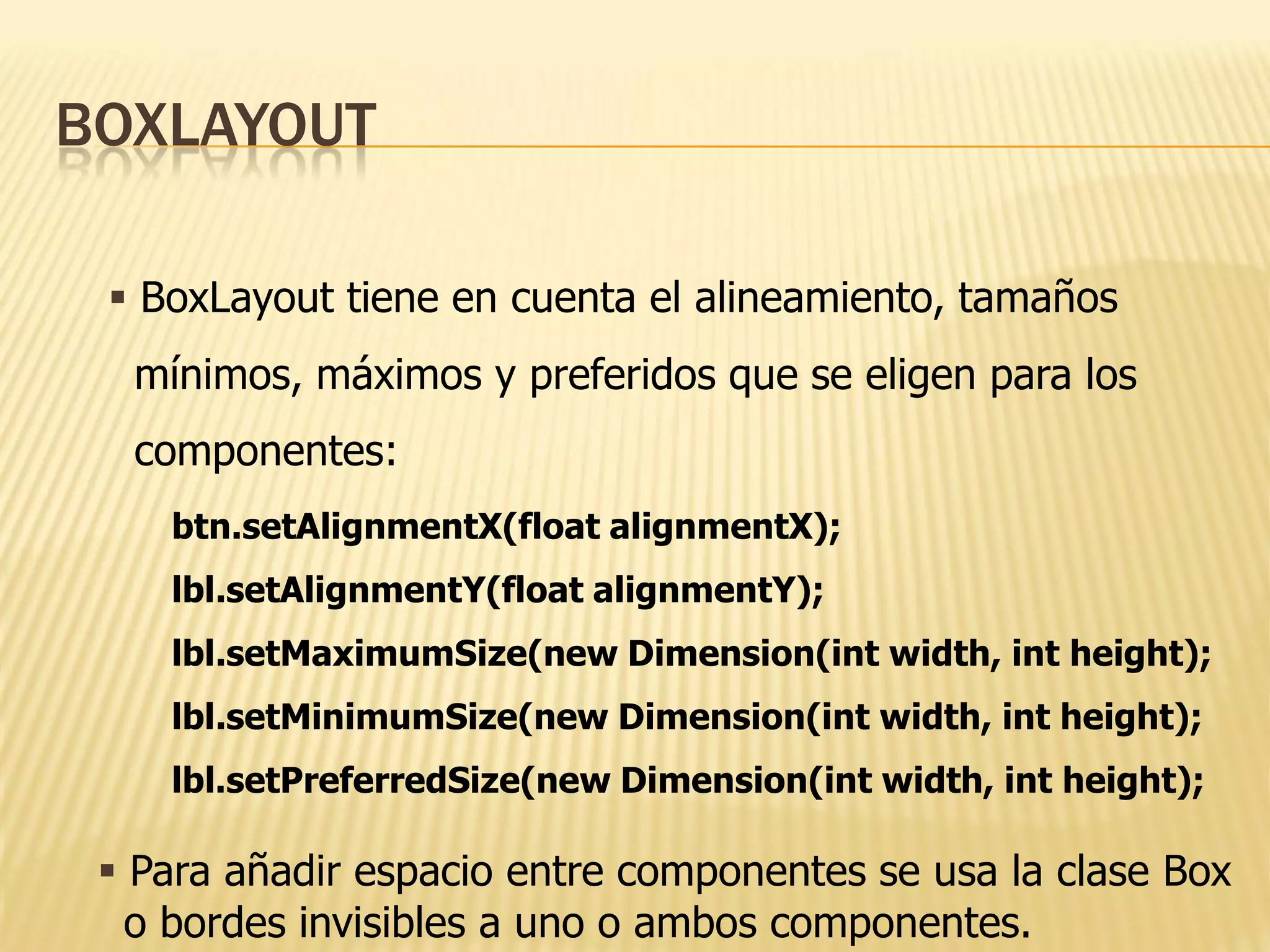 BOXLAYOUT

  BoxLayout tiene en cuenta el alineamiento, tamaños
  mínimos, máximos y preferidos que se eligen para los
  componentes:
    btn.setAlignmentX(float alignmentX);
    lbl.setAlignmentY(float alignmentY);
    lbl.setMaximumSize(new Dimension(int width, int height);
    lbl.setMinimumSize(new Dimension(int width, int height);
    lbl.setPreferredSize(new Dimension(int width, int height);

  Para añadir espacio entre componentes se usa la clase Box
   o bordes invisibles a uno o ambos componentes.
 