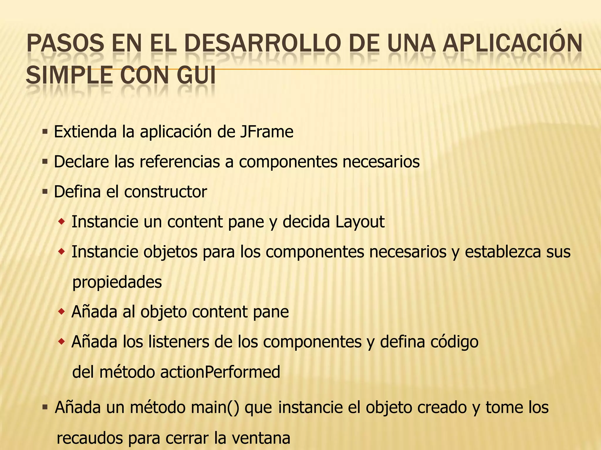 PASOS EN EL DESARROLLO DE UNA APLICACIÓN
SIMPLE CON GUI

  Extienda la aplicación de JFrame
  Declare las referencias a componentes necesarios
  Defina el constructor
    Instancie un content pane y decida Layout
    Instancie objetos para los componentes necesarios y establezca sus
     propiedades
    Añada al objeto content pane
    Añada los listeners de los componentes y defina código
     del método actionPerformed

  Añada un método main() que instancie el objeto creado y tome los
   recaudos para cerrar la ventana
 
