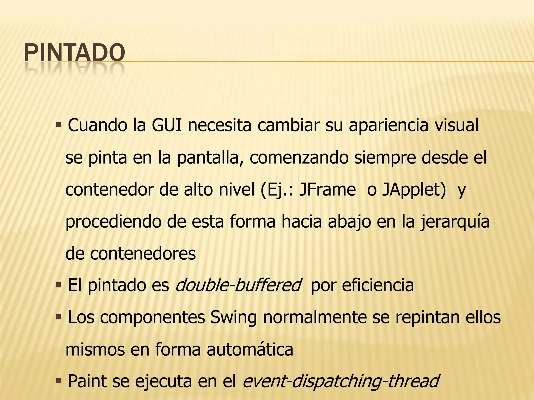 PINTADO

   Cuando la GUI necesita cambiar su apariencia visual
   se pinta en la pantalla, comenzando siempre desde el
   contenedor de alto nivel (Ej.: JFrame o JApplet) y
   procediendo de esta forma hacia abajo en la jerarquía
   de contenedores
   El pintado es double-buffered por eficiencia
   Los componentes Swing normalmente se repintan ellos
   mismos en forma automática
   Paint se ejecuta en el event-dispatching-thread
 
