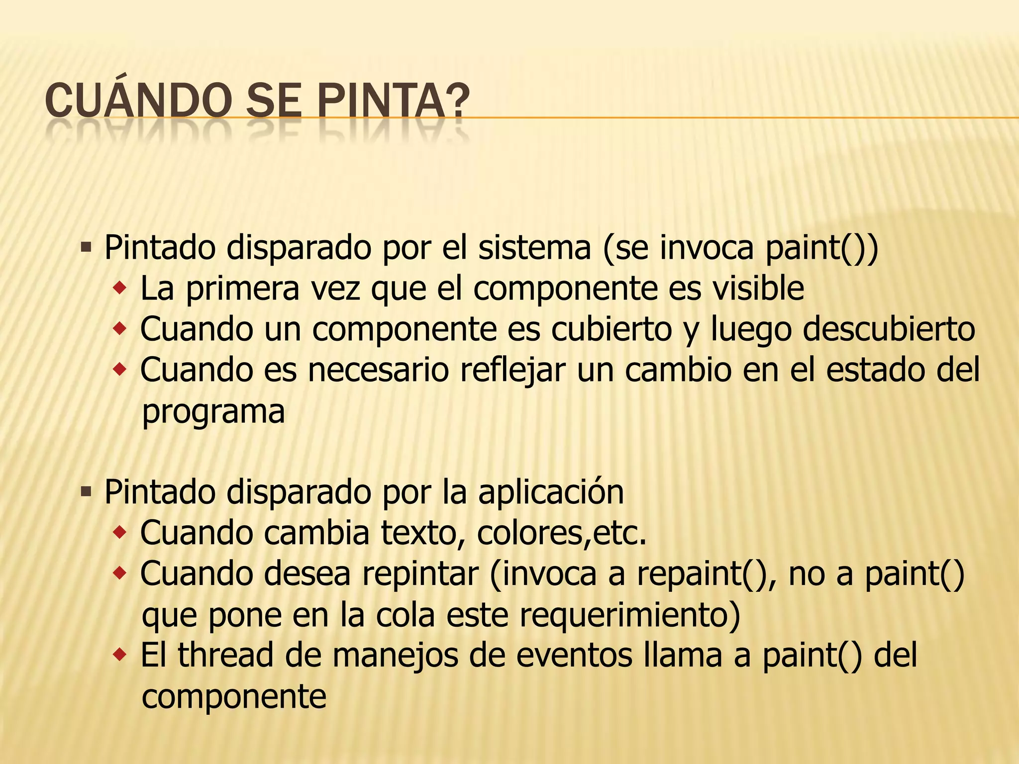 CUÁNDO SE PINTA?

  Pintado disparado por el sistema (se invoca paint())
    La primera vez que el componente es visible
    Cuando un componente es cubierto y luego descubierto
    Cuando es necesario reflejar un cambio en el estado del
      programa

  Pintado disparado por la aplicación
    Cuando cambia texto, colores,etc.
    Cuando desea repintar (invoca a repaint(), no a paint()
      que pone en la cola este requerimiento)
    El thread de manejos de eventos llama a paint() del
      componente
 