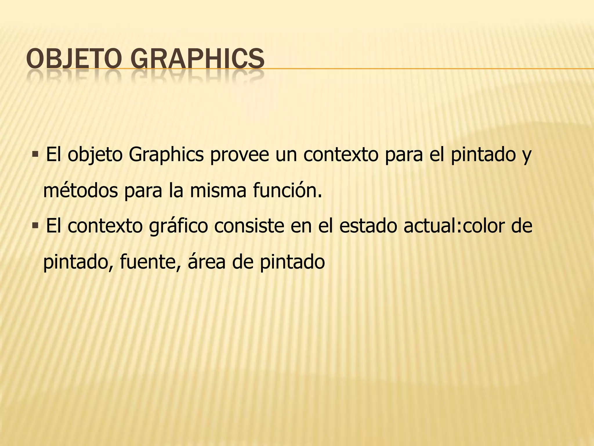 OBJETO GRAPHICS


 El objeto Graphics provee un contexto para el pintado y
 métodos para la misma función.
 El contexto gráfico consiste en el estado actual:color de
 pintado, fuente, área de pintado
 