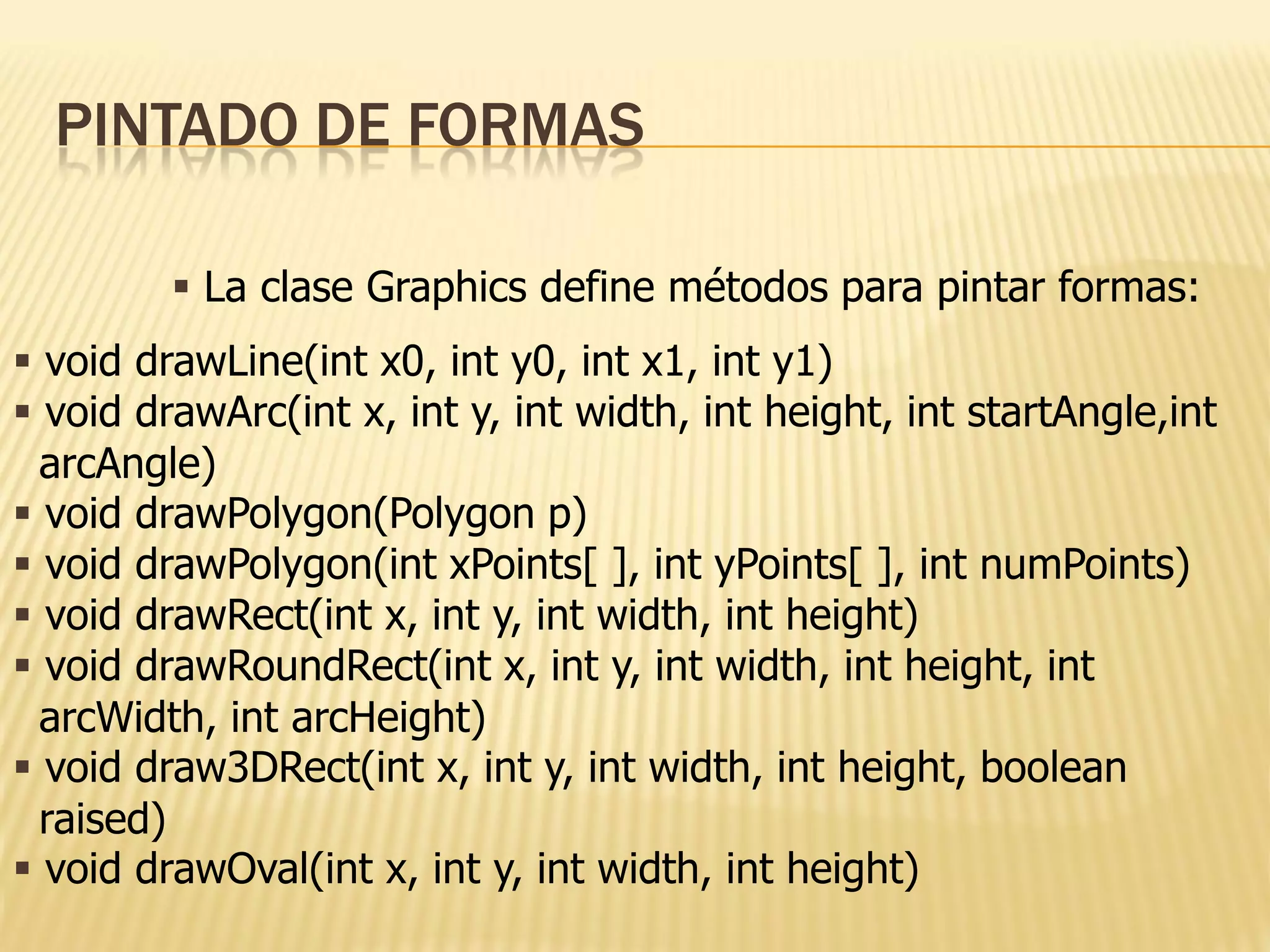 PINTADO DE FORMAS

          La clase Graphics define métodos para pintar formas:
 void drawLine(int x0, int y0, int x1, int y1)
 void drawArc(int x, int y, int width, int height, int startAngle,int
  arcAngle)
 void drawPolygon(Polygon p)
 void drawPolygon(int xPoints[ ], int yPoints[ ], int numPoints)
 void drawRect(int x, int y, int width, int height)
 void drawRoundRect(int x, int y, int width, int height, int
  arcWidth, int arcHeight)
 void draw3DRect(int x, int y, int width, int height, boolean
  raised)
 void drawOval(int x, int y, int width, int height)
 