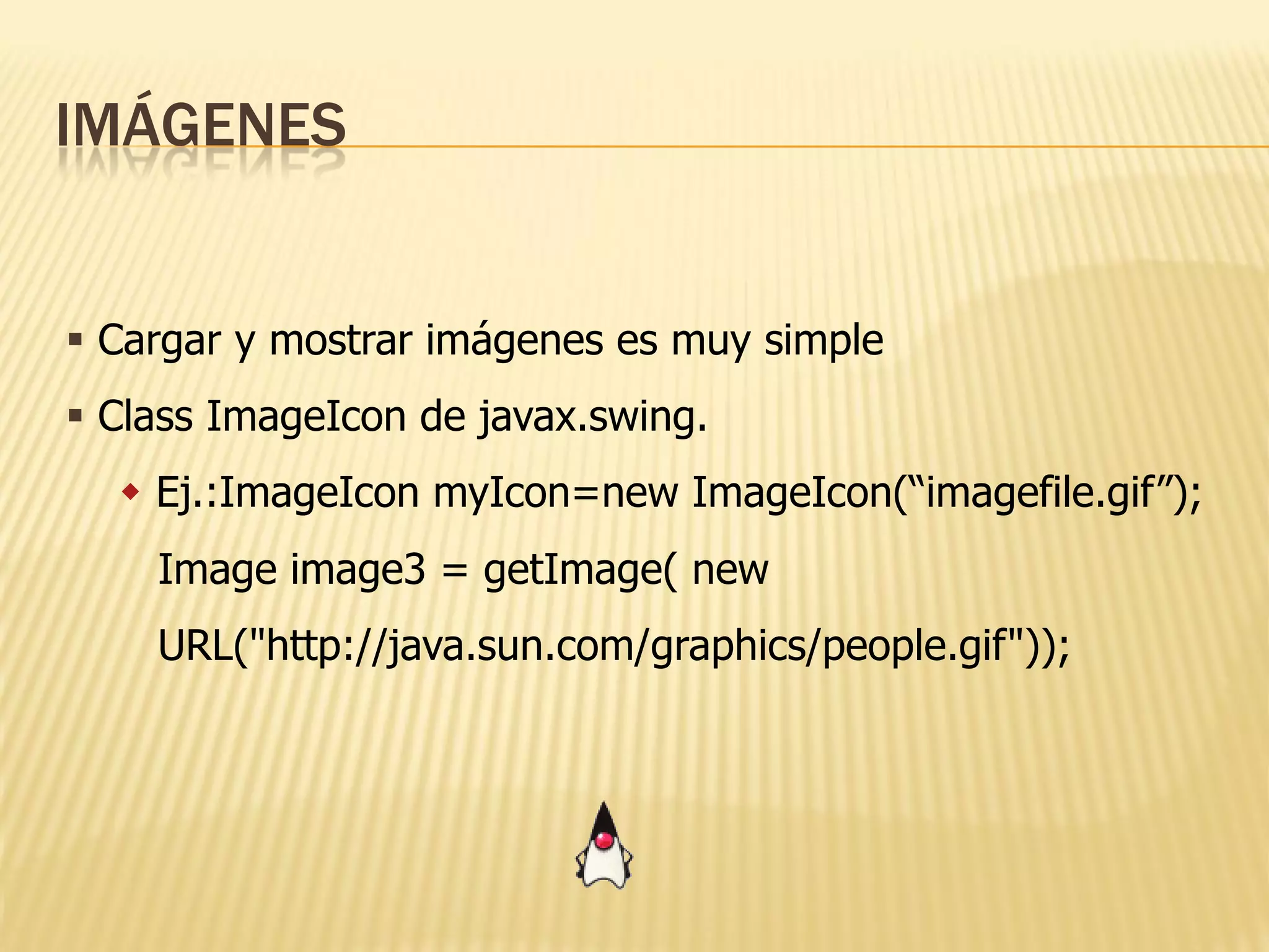 IMÁGENES


 Cargar y mostrar imágenes es muy simple
 Class ImageIcon de javax.swing.
   Ej.:ImageIcon myIcon=new ImageIcon(“imagefile.gif”);
    Image image3 = getImage( new
    URL("http://java.sun.com/graphics/people.gif"));
 