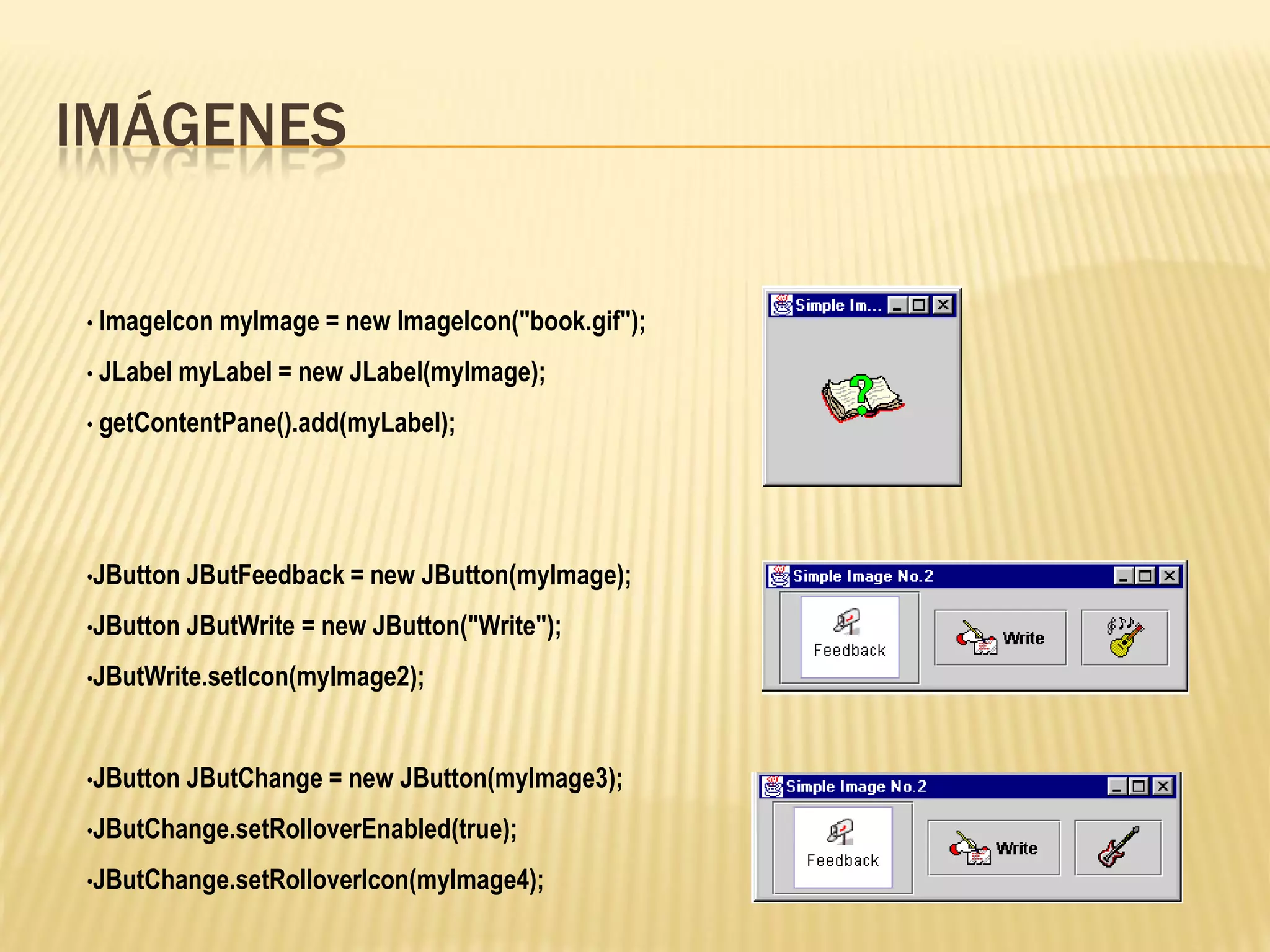 IMÁGENES

• ImageIcon myImage =   new ImageIcon("book.gif");
• JLabel myLabel =   new JLabel(myImage);
• getContentPane().add(myLabel);




•JButton JButFeedback = new    JButton(myImage);
•JButton JButWrite   = new JButton("Write");
•JButWrite.setIcon(myImage2);



•JButton JButChange = new    JButton(myImage3);
•JButChange.setRolloverEnabled(true);

•JButChange.setRolloverIcon(myImage4);
 