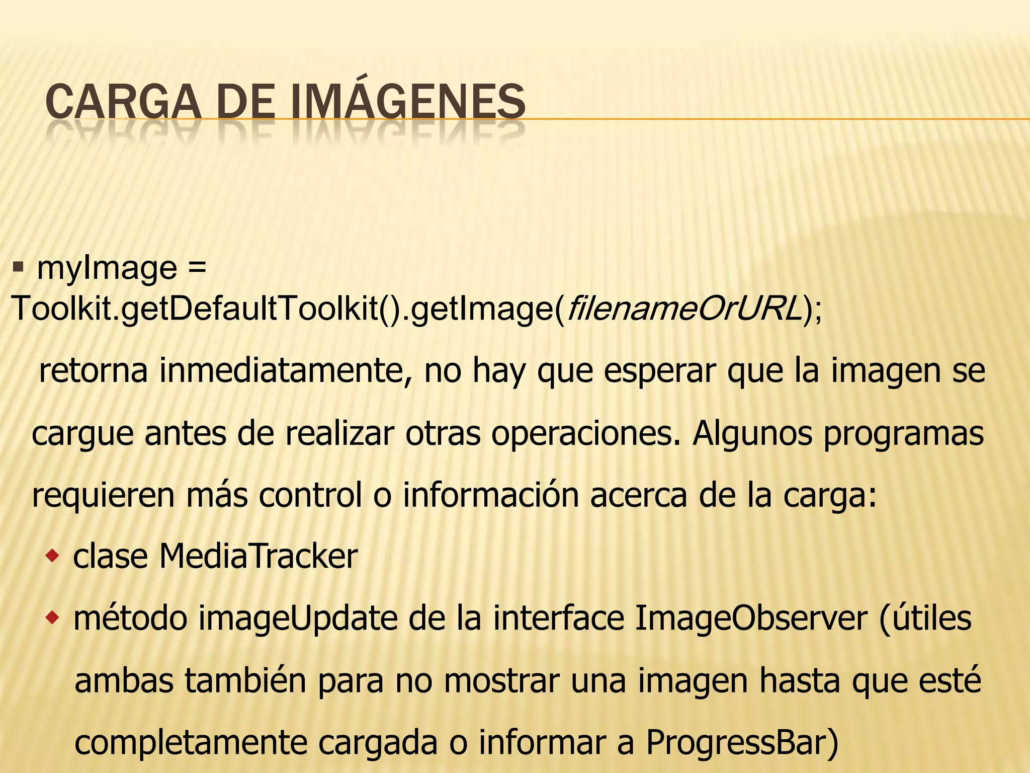 CARGA DE IMÁGENES


 myImage =
Toolkit.getDefaultToolkit().getImage(filenameOrURL);
 retorna inmediatamente, no hay que esperar que la imagen se
 cargue antes de realizar otras operaciones. Algunos programas
 requieren más control o información acerca de la carga:
   clase MediaTracker
   método imageUpdate de la interface ImageObserver (útiles
    ambas también para no mostrar una imagen hasta que esté
    completamente cargada o informar a ProgressBar)
 