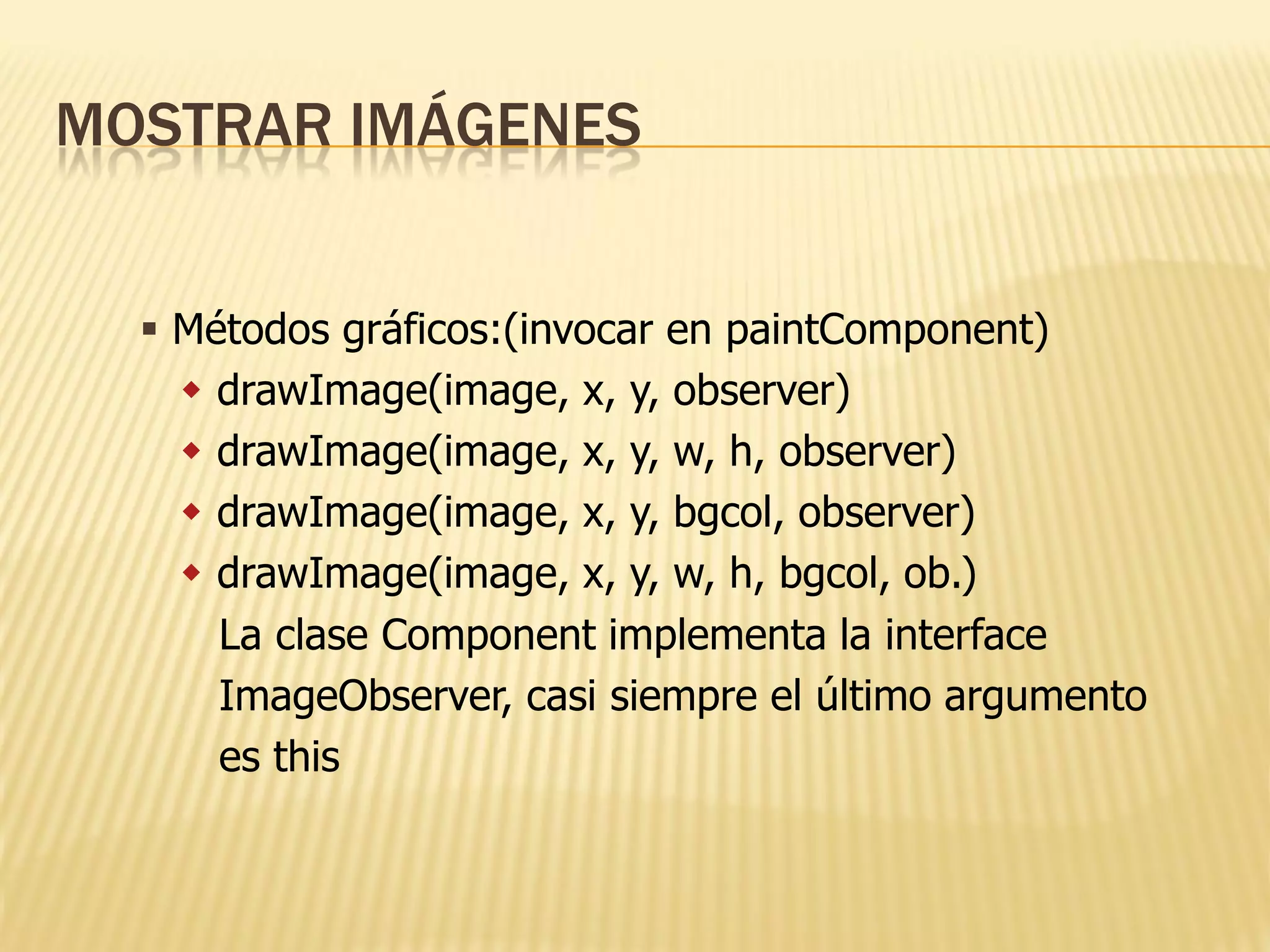 MOSTRAR IMÁGENES


   Métodos gráficos:(invocar en paintComponent)
     drawImage(image, x, y, observer)
     drawImage(image, x, y, w, h, observer)
     drawImage(image, x, y, bgcol, observer)
     drawImage(image, x, y, w, h, bgcol, ob.)
      La clase Component implementa la interface
      ImageObserver, casi siempre el último argumento
      es this
 