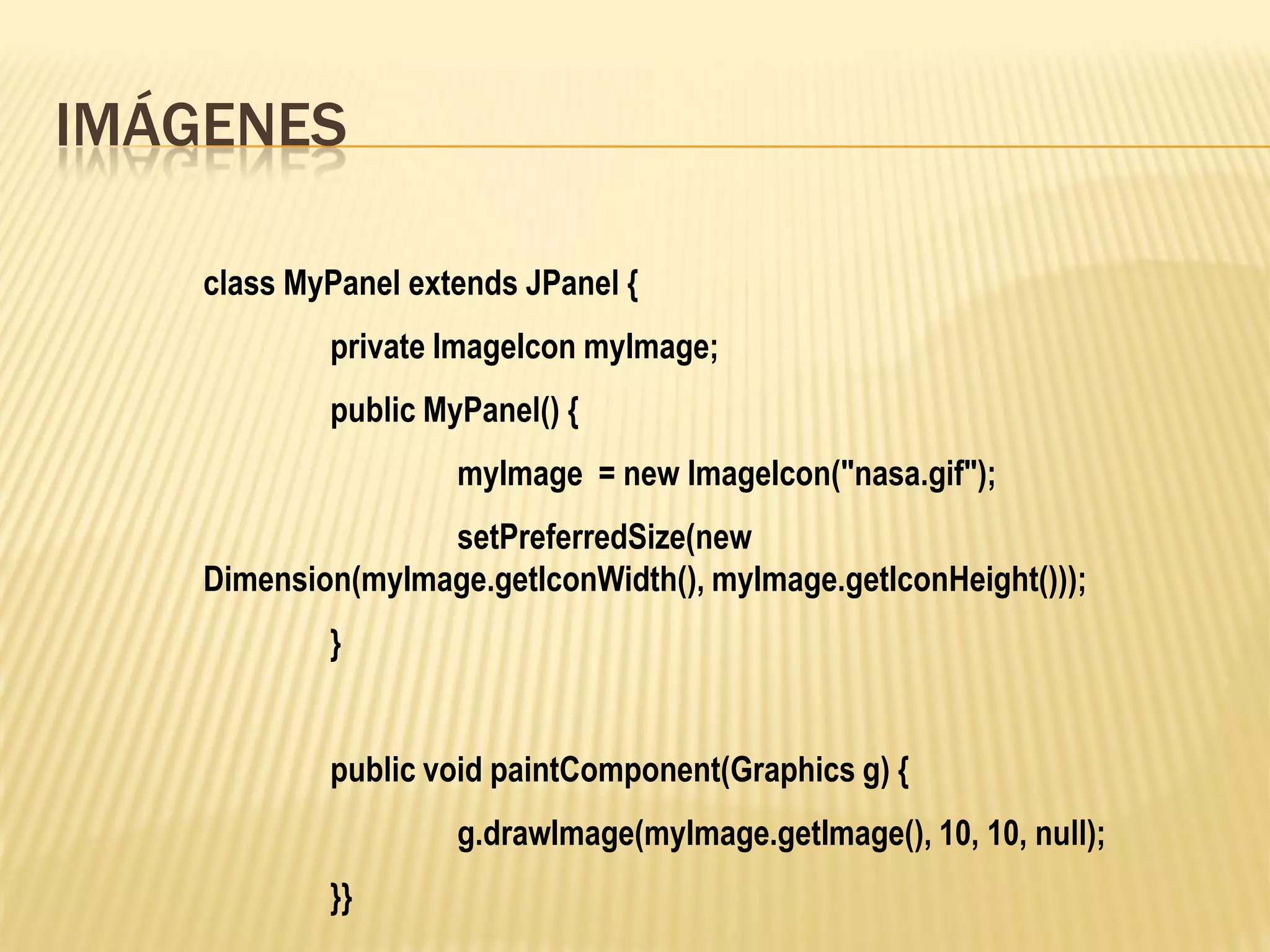 IMÁGENES

    class MyPanel extends JPanel {
            private ImageIcon myImage;
            public MyPanel() {
                     myImage = new ImageIcon("nasa.gif");
                   setPreferredSize(new
    Dimension(myImage.getIconWidth(), myImage.getIconHeight()));
            }


            public void paintComponent(Graphics g) {
                     g.drawImage(myImage.getImage(), 10, 10, null);
            }}
 