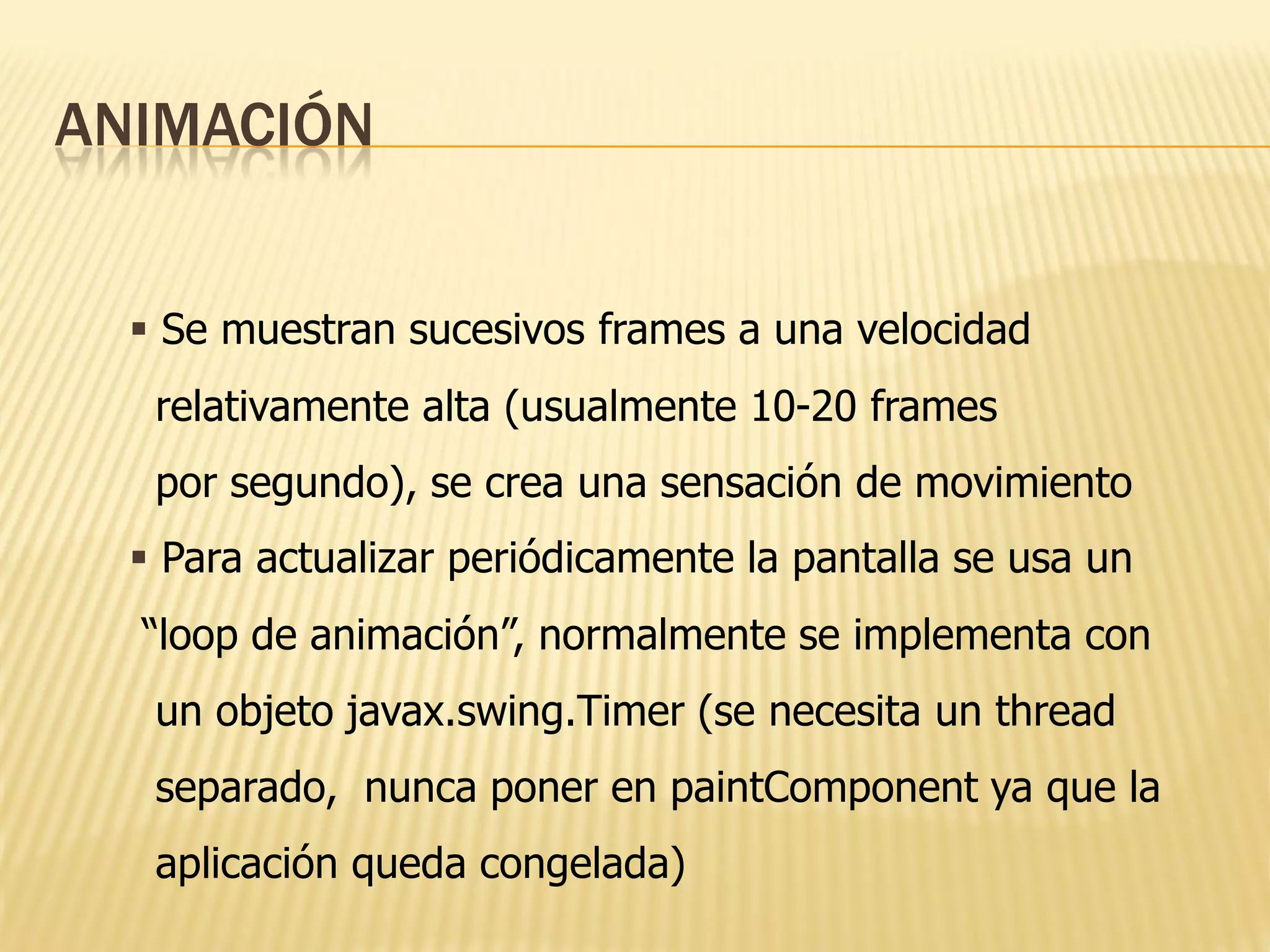 ANIMACIÓN


   Se muestran sucesivos frames a una velocidad
   relativamente alta (usualmente 10-20 frames
   por segundo), se crea una sensación de movimiento
   Para actualizar periódicamente la pantalla se usa un
  “loop de animación”, normalmente se implementa con
   un objeto javax.swing.Timer (se necesita un thread
   separado, nunca poner en paintComponent ya que la
   aplicación queda congelada)
 
