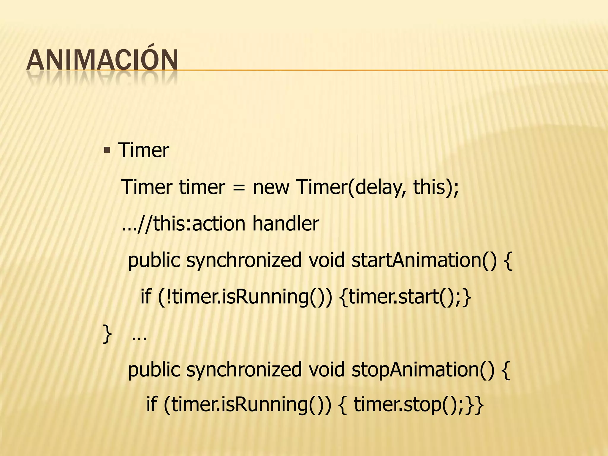 ANIMACIÓN

     Timer
     Timer timer = new Timer(delay, this);
     …//this:action handler
      public synchronized void startAnimation() {
       if (!timer.isRunning()) {timer.start();}
    } …
      public synchronized void stopAnimation() {
        if (timer.isRunning()) { timer.stop();}}
 
