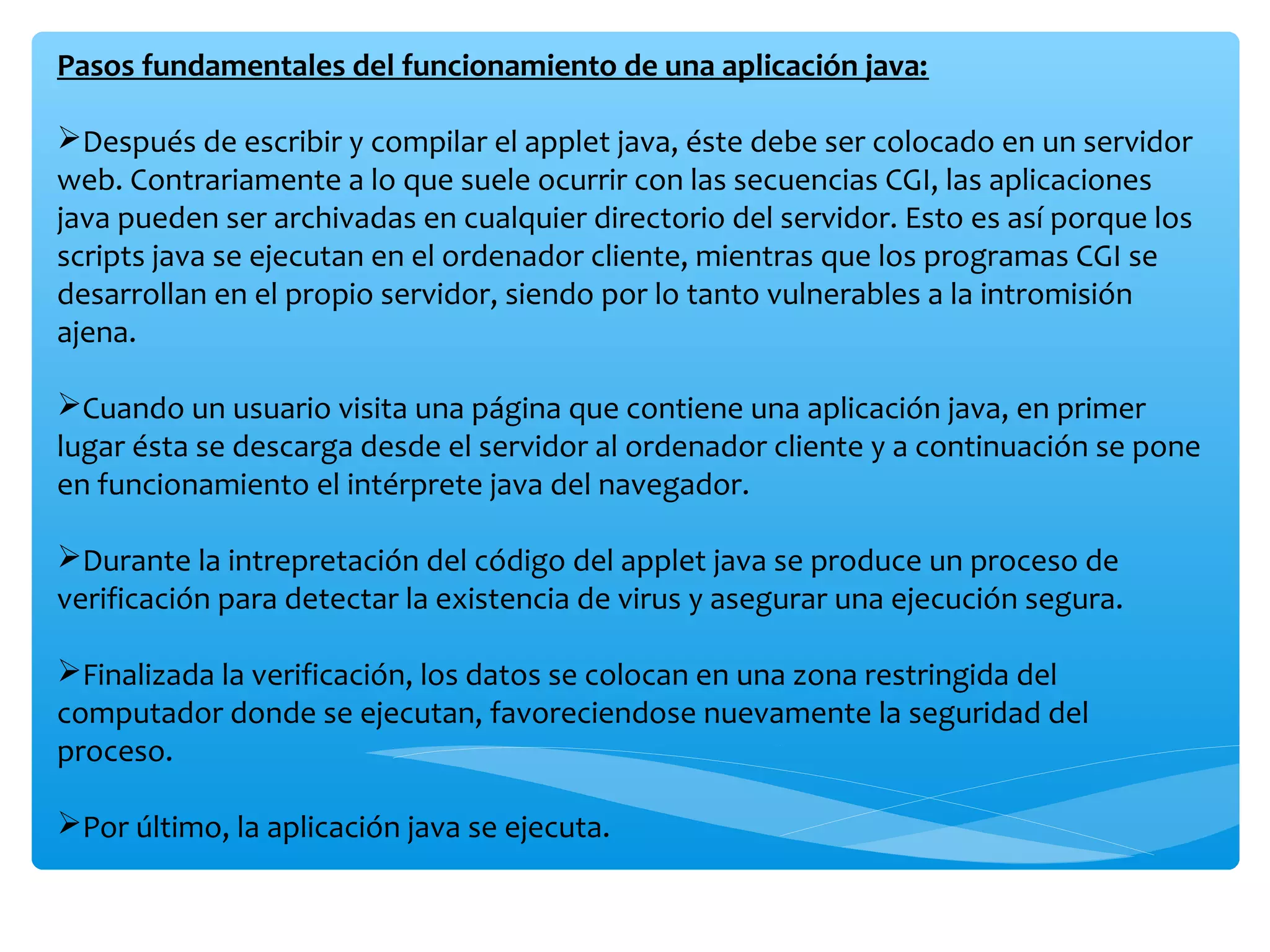 Pasos fundamentales del funcionamiento de una aplicación java:

Después de escribir y compilar el applet java, éste debe ser colocado en un servidor
web. Contrariamente a lo que suele ocurrir con las secuencias CGI, las aplicaciones
java pueden ser archivadas en cualquier directorio del servidor. Esto es así porque los
scripts java se ejecutan en el ordenador cliente, mientras que los programas CGI se
desarrollan en el propio servidor, siendo por lo tanto vulnerables a la intromisión
ajena.

Cuando un usuario visita una página que contiene una aplicación java, en primer
lugar ésta se descarga desde el servidor al ordenador cliente y a continuación se pone
en funcionamiento el intérprete java del navegador.

Durante la intrepretación del código del applet java se produce un proceso de
verificación para detectar la existencia de virus y asegurar una ejecución segura.

Finalizada la verificación, los datos se colocan en una zona restringida del
computador donde se ejecutan, favoreciendose nuevamente la seguridad del
proceso.

Por último, la aplicación java se ejecuta.
 