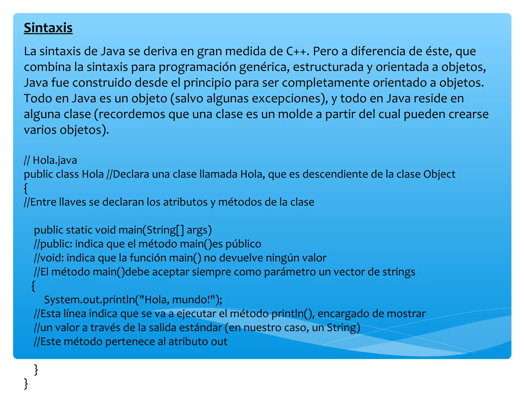Sintaxis
La sintaxis de Java se deriva en gran medida de C++. Pero a diferencia de éste, que
combina la sintaxis para programación genérica, estructurada y orientada a objetos,
Java fue construido desde el principio para ser completamente orientado a objetos.
Todo en Java es un objeto (salvo algunas excepciones), y todo en Java reside en
alguna clase (recordemos que una clase es un molde a partir del cual pueden crearse
varios objetos).

// Hola.java
public class Hola //Declara una clase llamada Hola, que es descendiente de la clase Object
{
//Entre llaves se declaran los atributos y métodos de la clase

     public static void main(String[] args)
     //public: indica que el método main()es público
     //void: indica que la función main() no devuelve ningún valor
     //El método main()debe aceptar siempre como parámetro un vector de strings
    {
        System.out.println("Hola, mundo!");
     //Esta línea indica que se va a ejecutar el método println(), encargado de mostrar
     //un valor a través de la salida estándar (en nuestro caso, un String)
     //Este método pertenece al atributo out

    }
}
 
