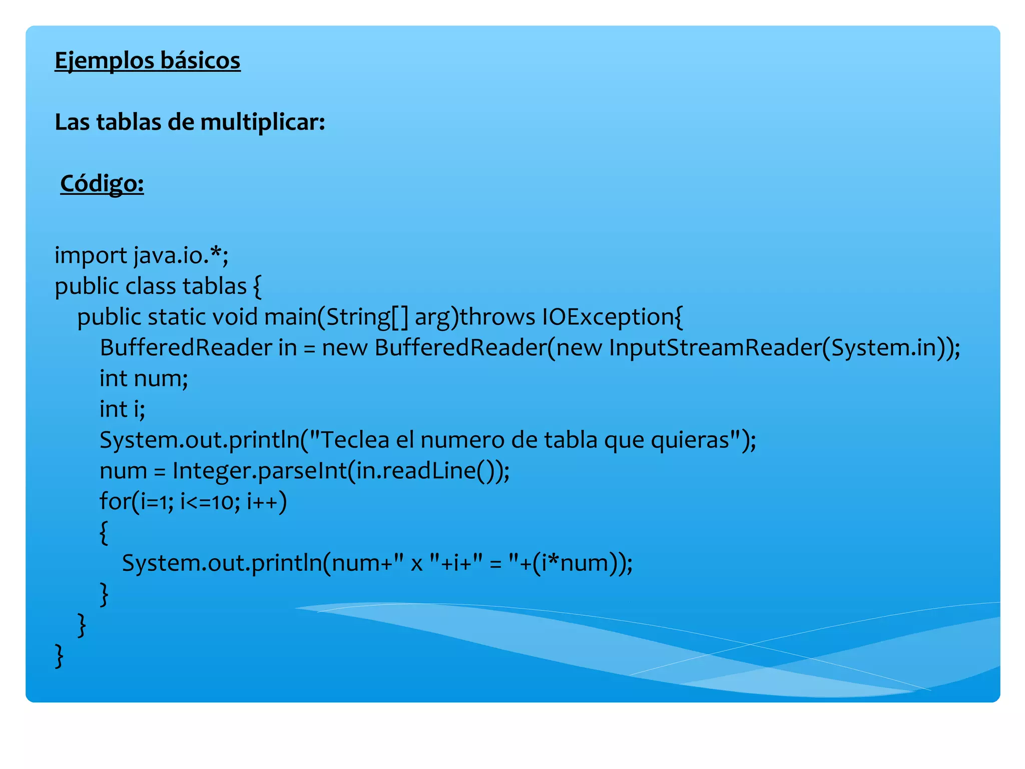 Ejemplos básicos

Las tablas de multiplicar:

Código:

import java.io.*;
public class tablas {
  public static void main(String[] arg)throws IOException{
    BufferedReader in = new BufferedReader(new InputStreamReader(System.in));
    int num;
    int i;
    System.out.println("Teclea el numero de tabla que quieras");
    num = Integer.parseInt(in.readLine());
    for(i=1; i<=10; i++)
    {
      System.out.println(num+" x "+i+" = "+(i*num));
    }
  }
}
 