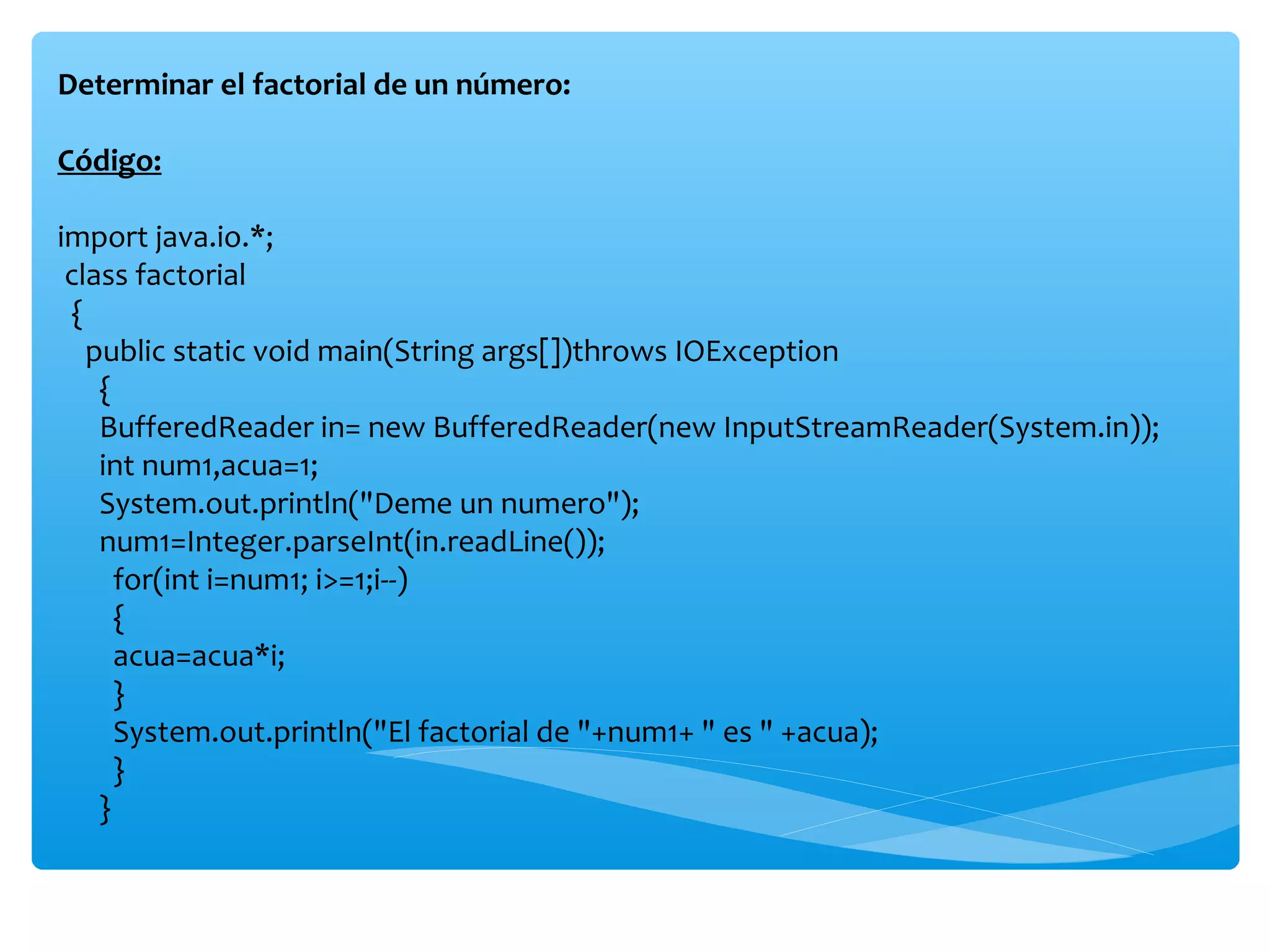 Determinar el factorial de un número:

Código:

import java.io.*;
 class factorial
 {
   public static void main(String args[])throws IOException
    {
    BufferedReader in= new BufferedReader(new InputStreamReader(System.in));
    int num1,acua=1;
    System.out.println("Deme un numero");
    num1=Integer.parseInt(in.readLine());
      for(int i=num1; i>=1;i--)
      {
      acua=acua*i;
      }
      System.out.println("El factorial de "+num1+ " es " +acua);
      }
    }
 