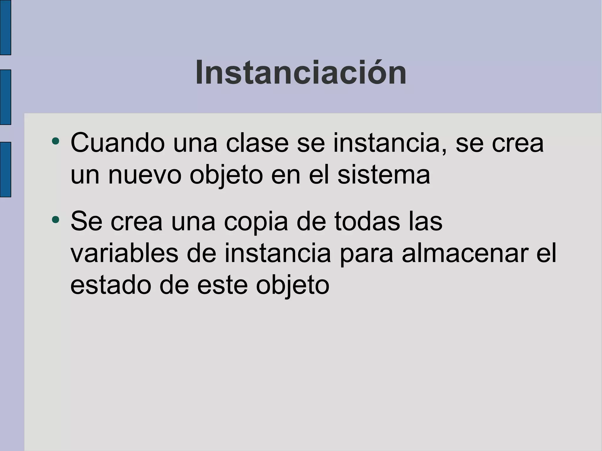 Instanciación
●
    Cuando una clase se instancia, se crea
    un nuevo objeto en el sistema
●
    Se crea una copia de todas las
    variables de instancia para almacenar el
    estado de este objeto
 