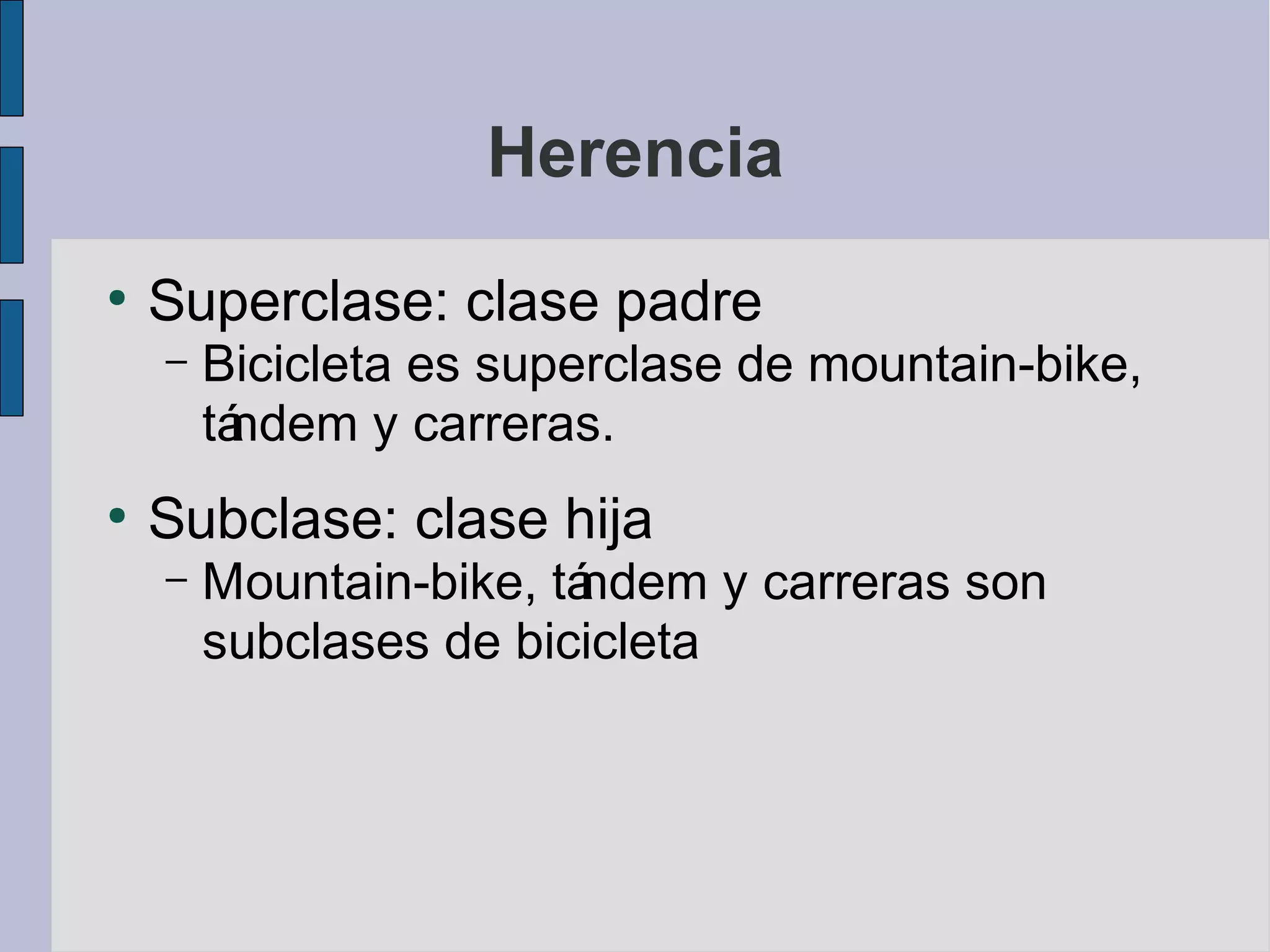 Herencia
●
    Superclase: clase padre
    –   Bicicleta es superclase de mountain-bike,
        tá
         ndem y carreras.
●
    Subclase: clase hija
    –   Mountain-bike, tá
                        ndem y carreras son
        subclases de bicicleta
 