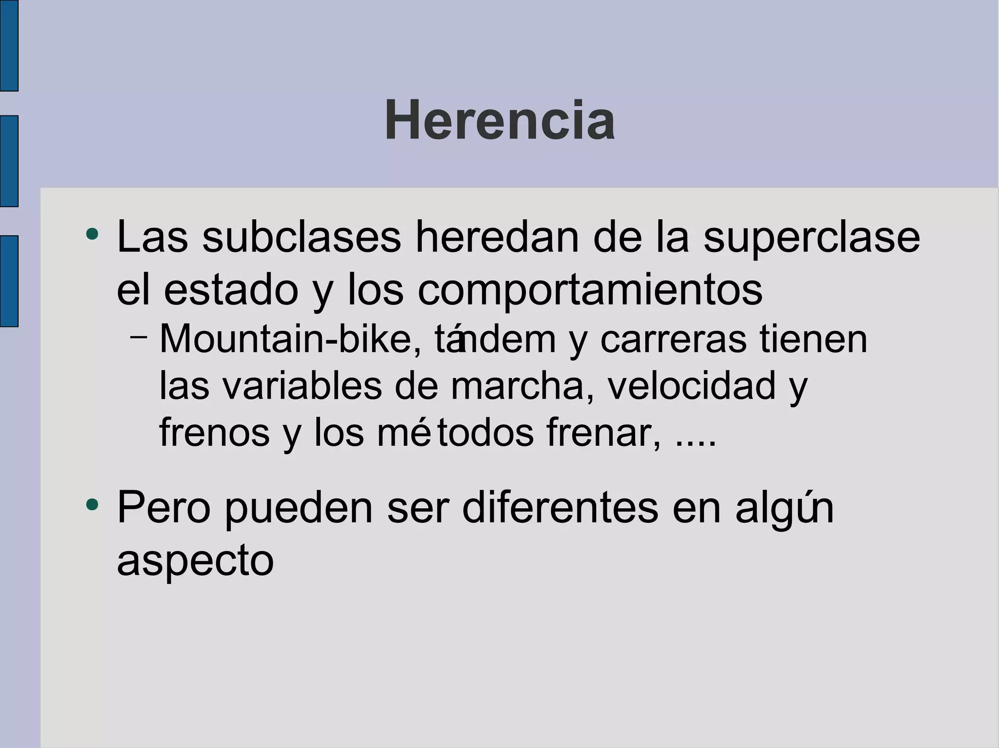 Herencia
●
    Las subclases heredan de la superclase
    el estado y los comportamientos
    –   Mountain-bike, tándem y carreras tienen
        las variables de marcha, velocidad y
        frenos y los mé todos frenar, ....
●
    Pero pueden ser diferentes en algún
    aspecto
 