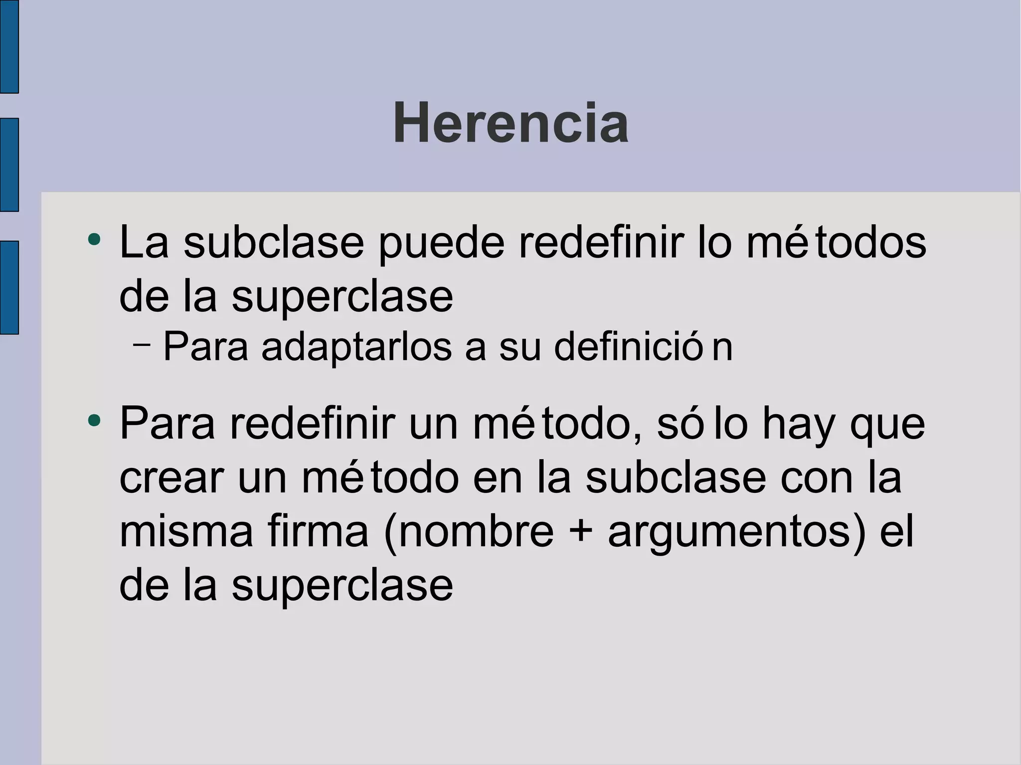 Herencia
●
    La subclase puede redefinir lo mé todos
    de la superclase
    –   Para adaptarlos a su definició n
●
    Para redefinir un mé todo, só lo hay que
    crear un mé todo en la subclase con la
    misma firma (nombre + argumentos) el
    de la superclase
 