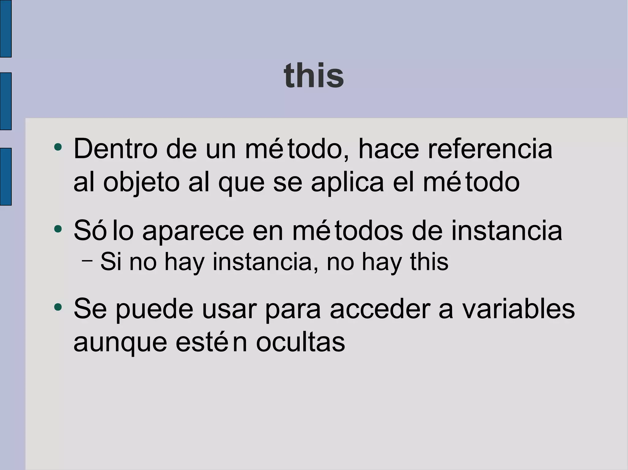 this
●
    Dentro de un mé todo, hace referencia
    al objeto al que se aplica el mé todo
●
    Só lo aparece en mé todos de instancia
    –   Si no hay instancia, no hay this
●
    Se puede usar para acceder a variables
    aunque esté n ocultas
 