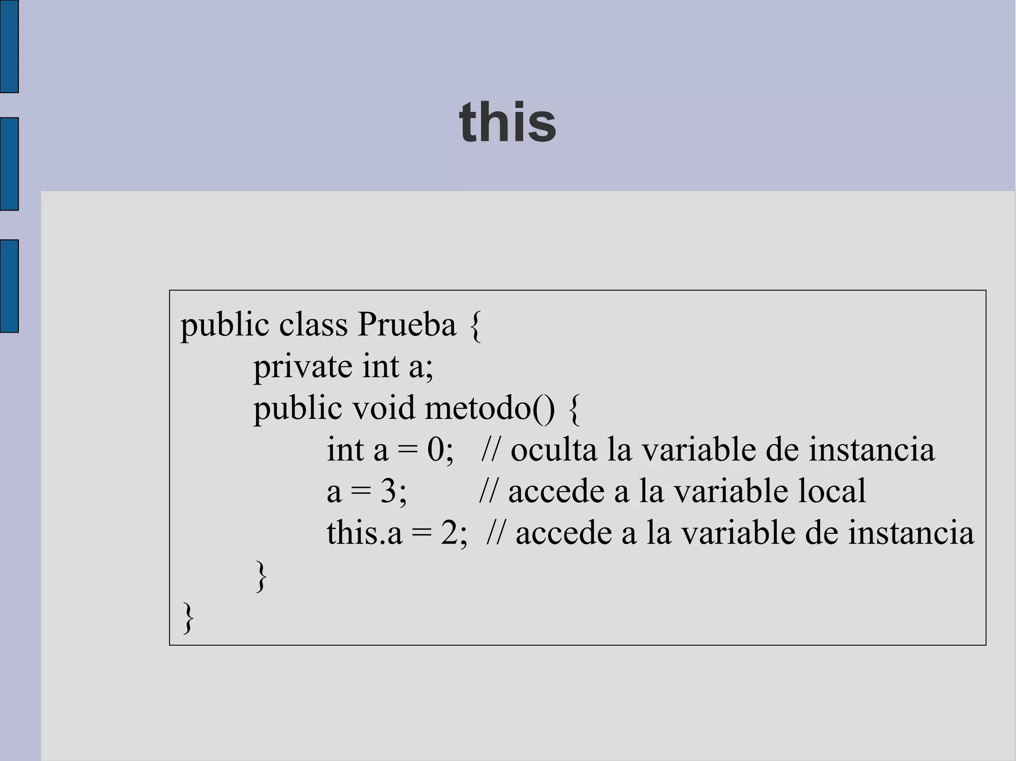 this


public class Prueba {
     private int a;
     public void metodo() {
          int a = 0; // oculta la variable de instancia
          a = 3;      // accede a la variable local
          this.a = 2; // accede a la variable de instancia
     }
}
 