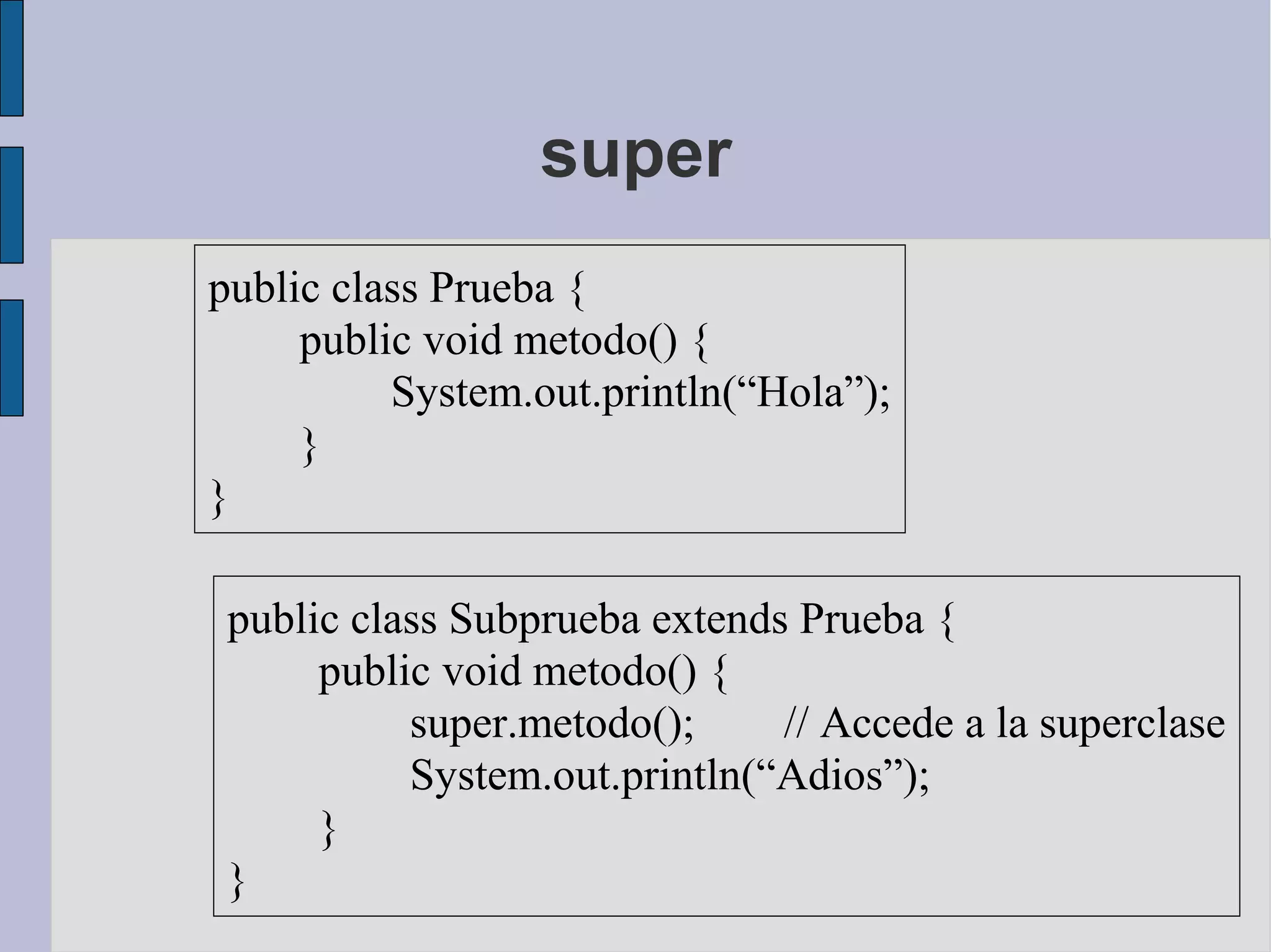 super
public class Prueba {
     public void metodo() {
          System.out.println(“Hola”);
     }
}

 public class Subprueba extends Prueba {
      public void metodo() {
           super.metodo();     // Accede a la superclase
           System.out.println(“Adios”);
      }
 }
 