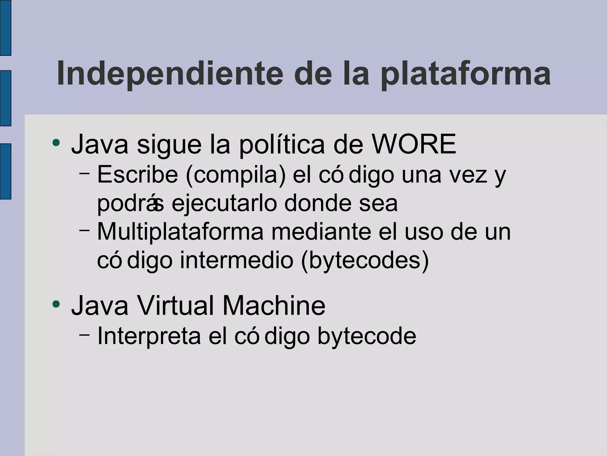 Independiente de la plataforma
●
    Java sigue la política de WORE
    – Escribe (compila) el có digo una vez y
      podrá ejecutarlo donde sea
           s
    – Multiplataforma mediante el uso de un
      có digo intermedio (bytecodes)
●
    Java Virtual Machine
    –   Interpreta el có digo bytecode
 