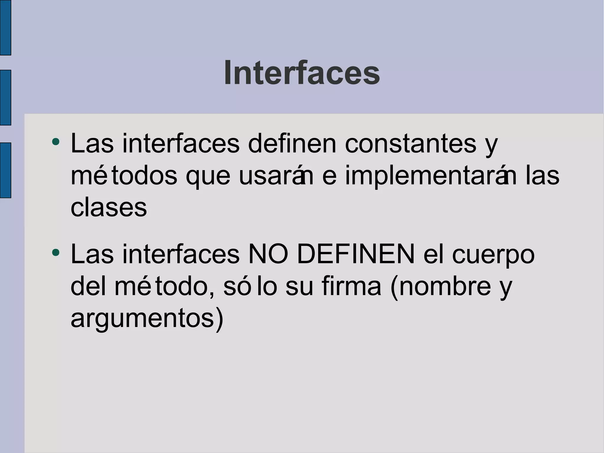 Interfaces
●
    Las interfaces definen constantes y
    mé todos que usará e implementará las
                        n               n
    clases
●
    Las interfaces NO DEFINEN el cuerpo
    del mé todo, só lo su firma (nombre y
    argumentos)
 