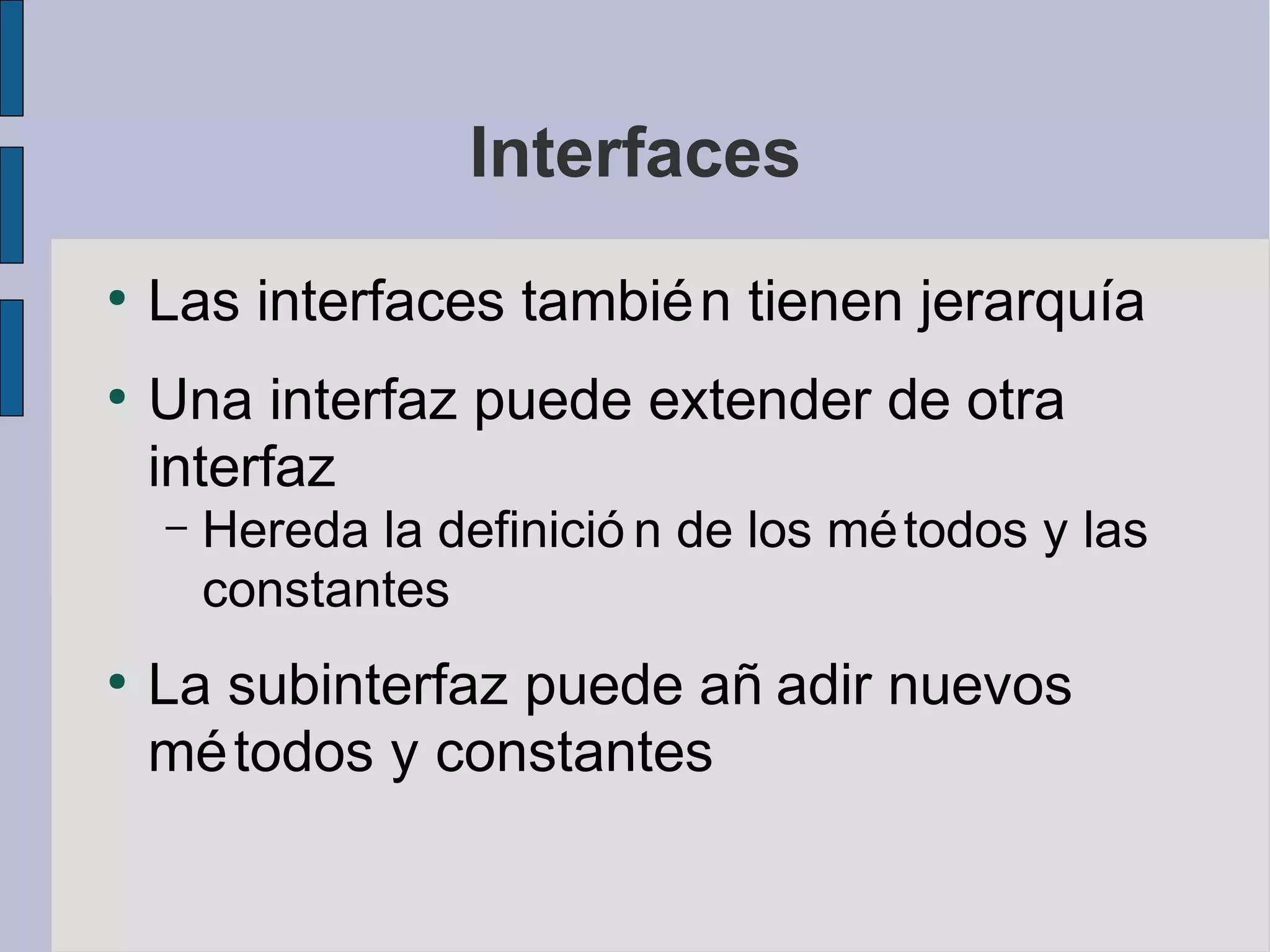 Interfaces
●
    Las interfaces tambié n tienen jerarquía
●
    Una interfaz puede extender de otra
    interfaz
    –   Hereda la definició n de los mé todos y las
        constantes
●
    La subinterfaz puede añ adir nuevos
    mé todos y constantes
 