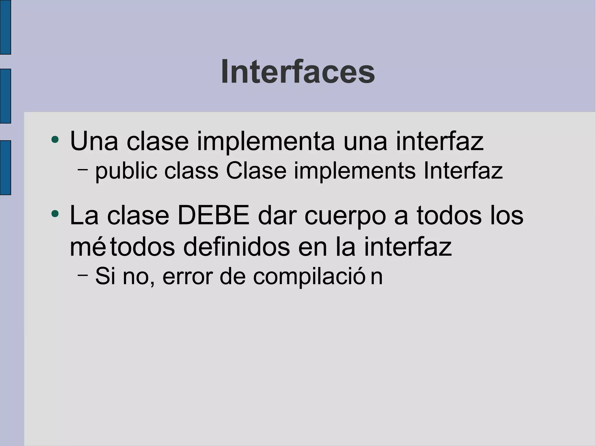 Interfaces
●
    Una clase implementa una interfaz
    –   public class Clase implements Interfaz
●
    La clase DEBE dar cuerpo a todos los
    mé todos definidos en la interfaz
    –   Si no, error de compilació n
 