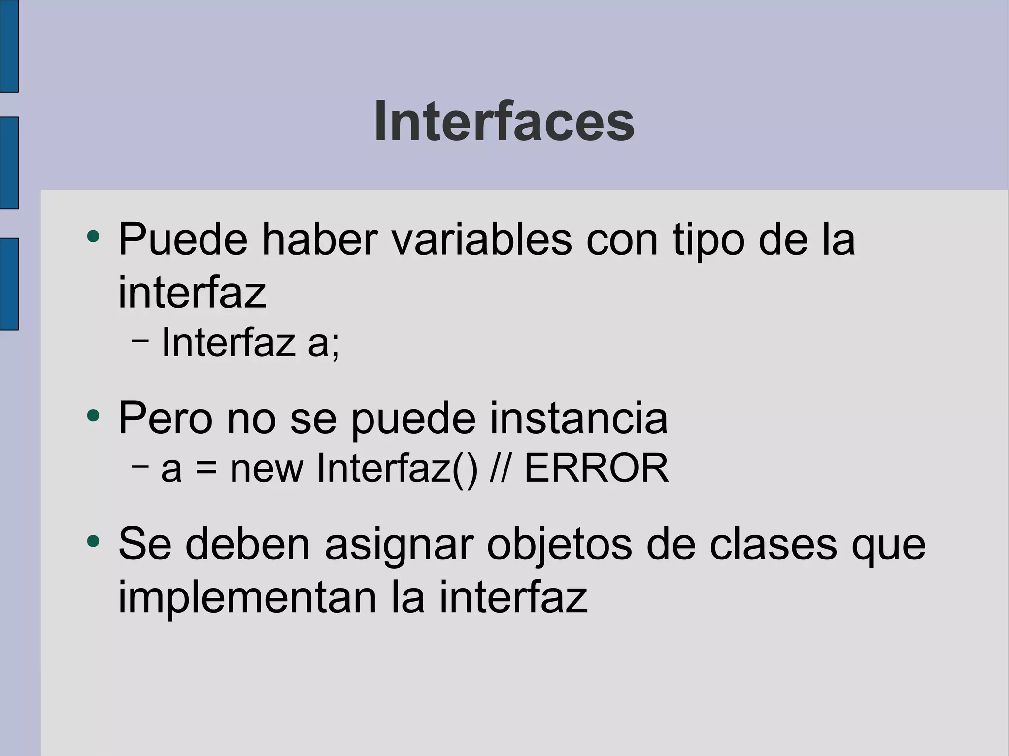Interfaces
●
    Puede haber variables con tipo de la
    interfaz
    –   Interfaz a;
●
    Pero no se puede instancia
    –   a = new Interfaz() // ERROR
●
    Se deben asignar objetos de clases que
    implementan la interfaz
 