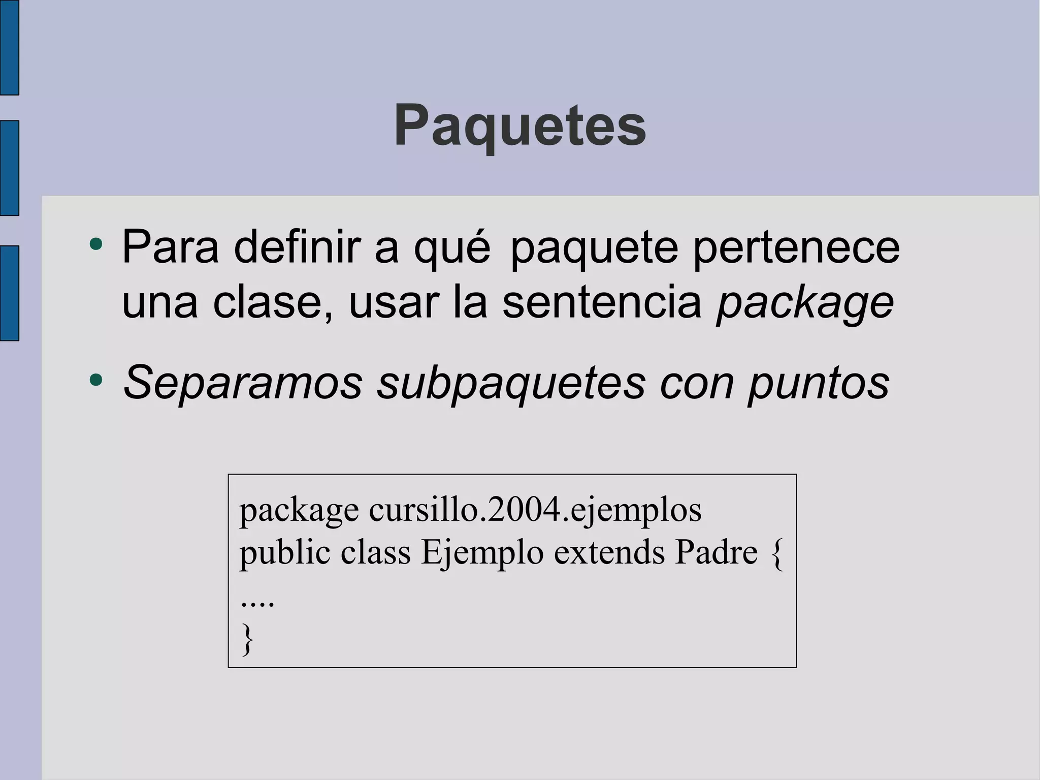 Paquetes
●
    Para definir a qué paquete pertenece
    una clase, usar la sentencia package
●
    Separamos subpaquetes con puntos

         package cursillo.2004.ejemplos
         public class Ejemplo extends Padre {
         ....
         }
 