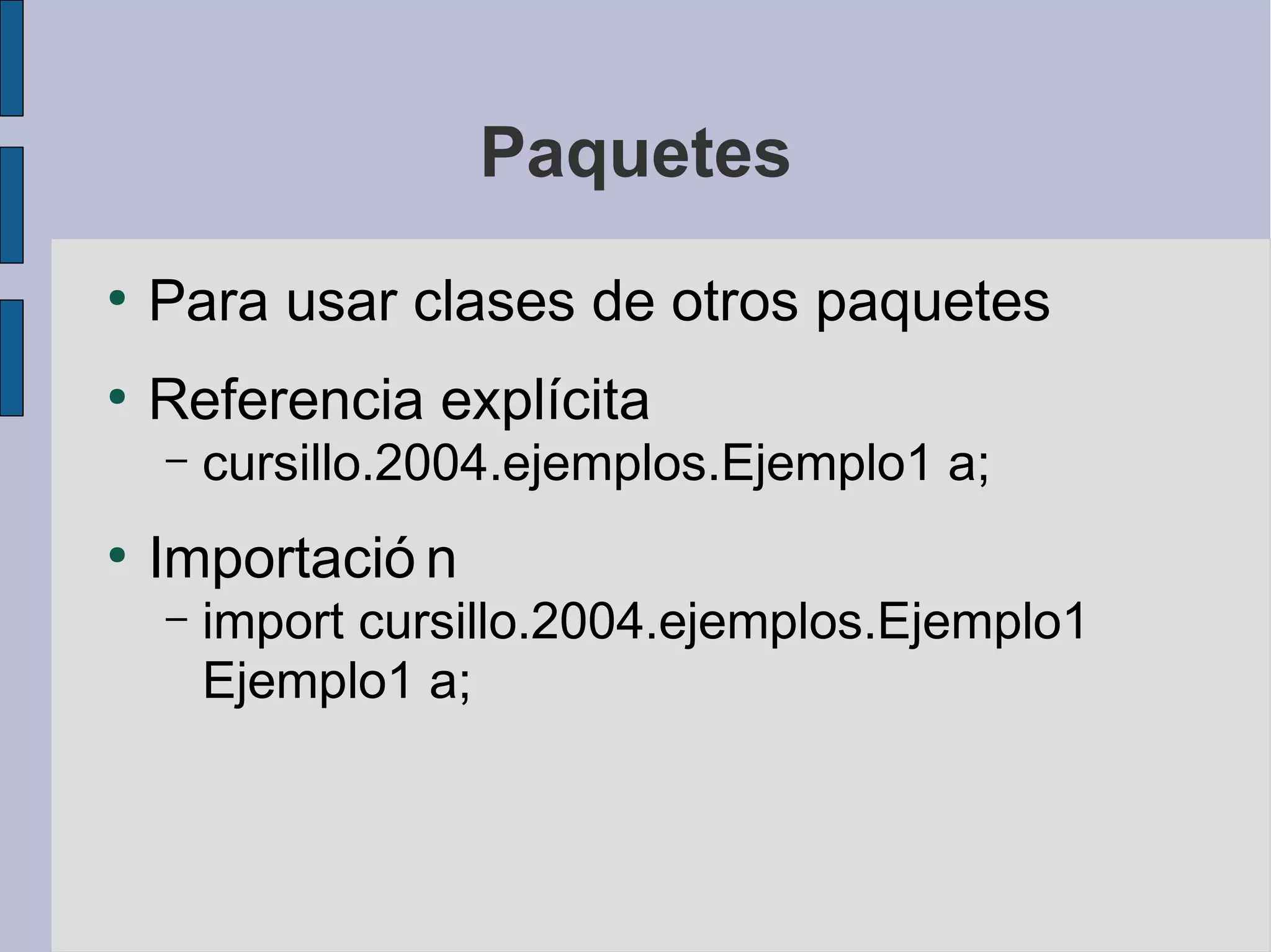 Paquetes
●
    Para usar clases de otros paquetes
●
    Referencia explícita
    –   cursillo.2004.ejemplos.Ejemplo1 a;
●
    Importació n
    –   import cursillo.2004.ejemplos.Ejemplo1
        Ejemplo1 a;
 