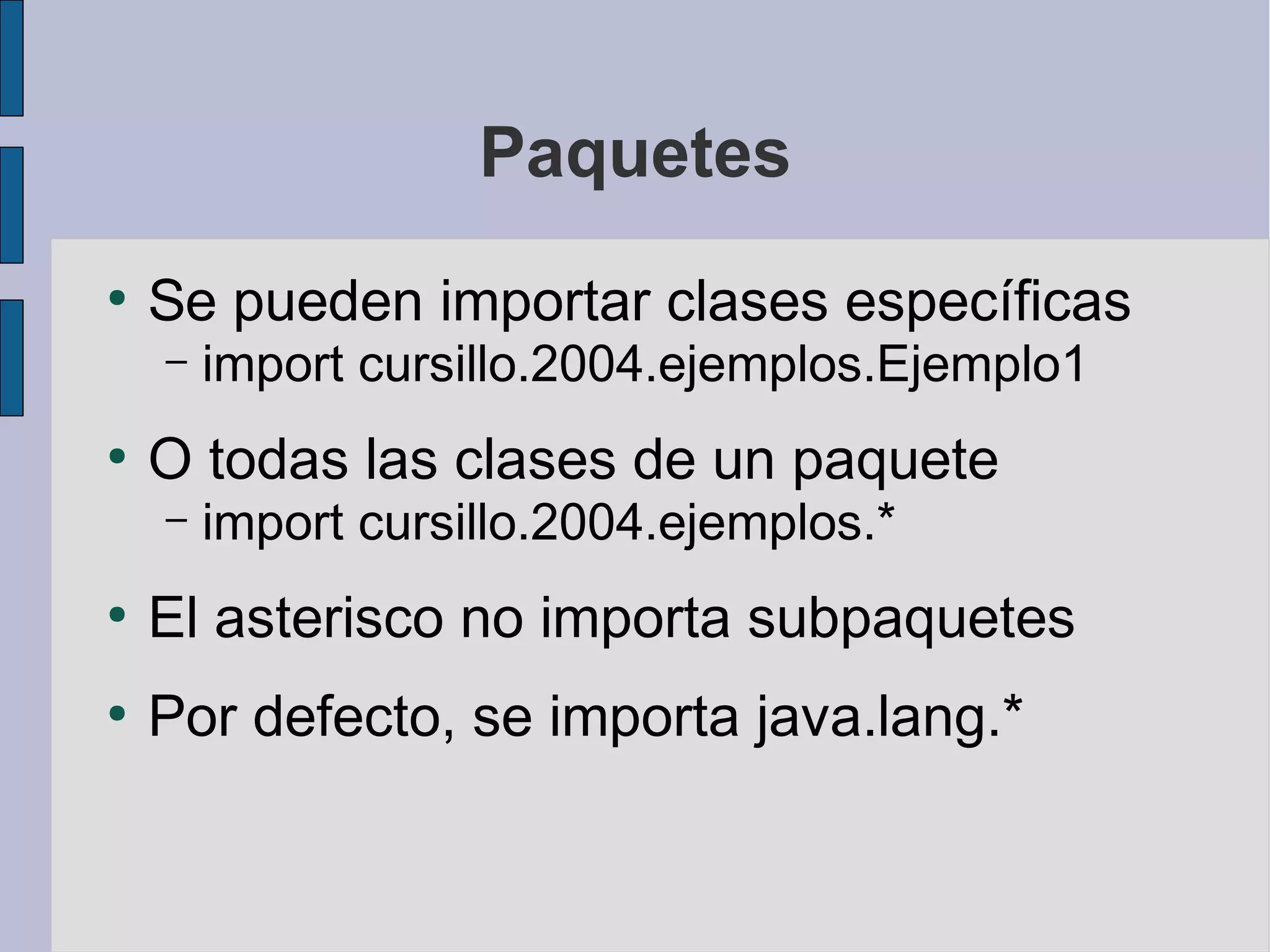 Paquetes
●
    Se pueden importar clases específicas
    –   import cursillo.2004.ejemplos.Ejemplo1
●
    O todas las clases de un paquete
    –   import cursillo.2004.ejemplos.*
●
    El asterisco no importa subpaquetes
●
    Por defecto, se importa java.lang.*
 