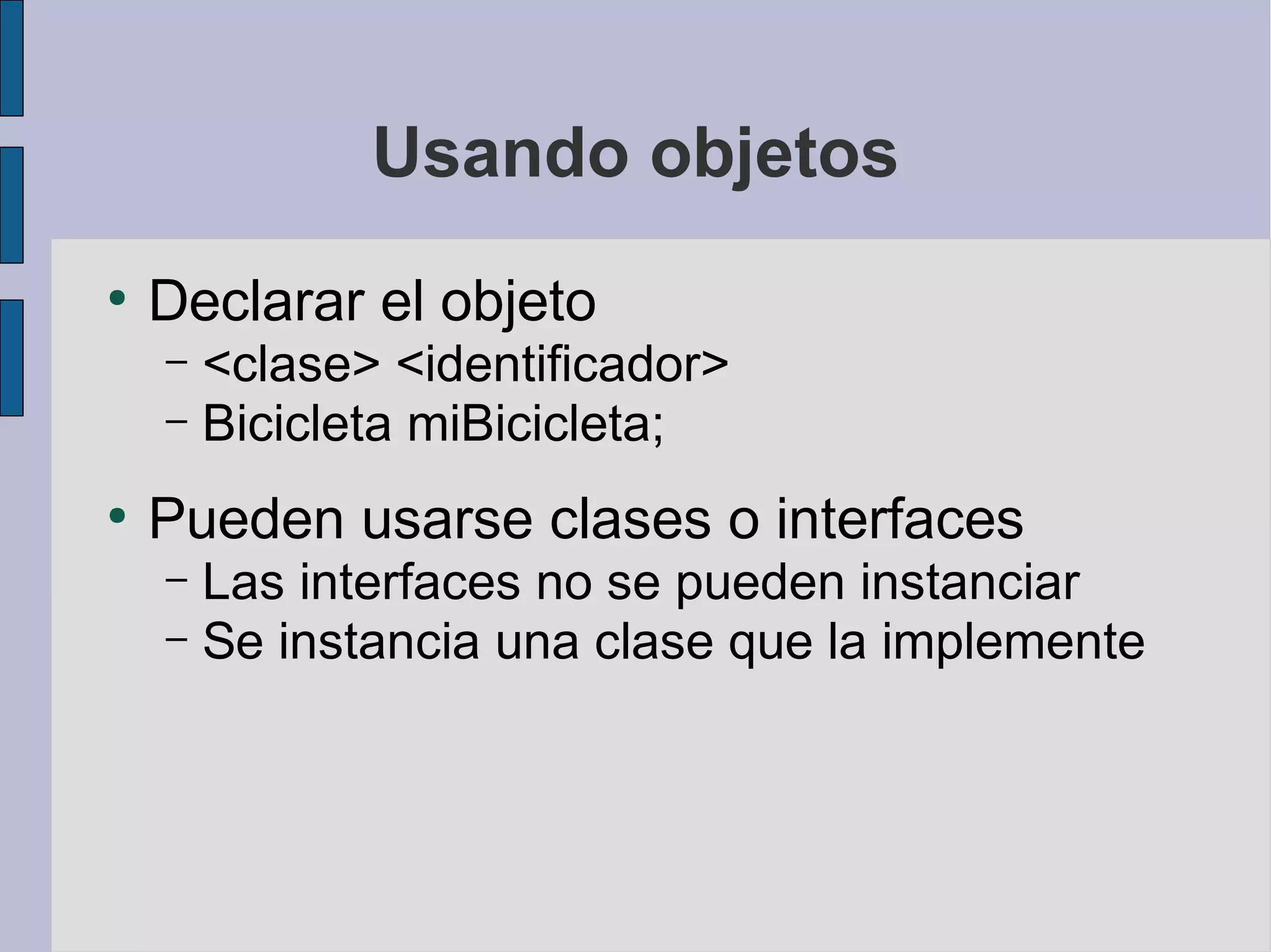 Usando objetos
●
    Declarar el objeto
    – <clase> <identificador>
    – Bicicleta miBicicleta;

●
    Pueden usarse clases o interfaces
    – Las interfaces no se pueden instanciar
    – Se instancia una clase que la implemente
 