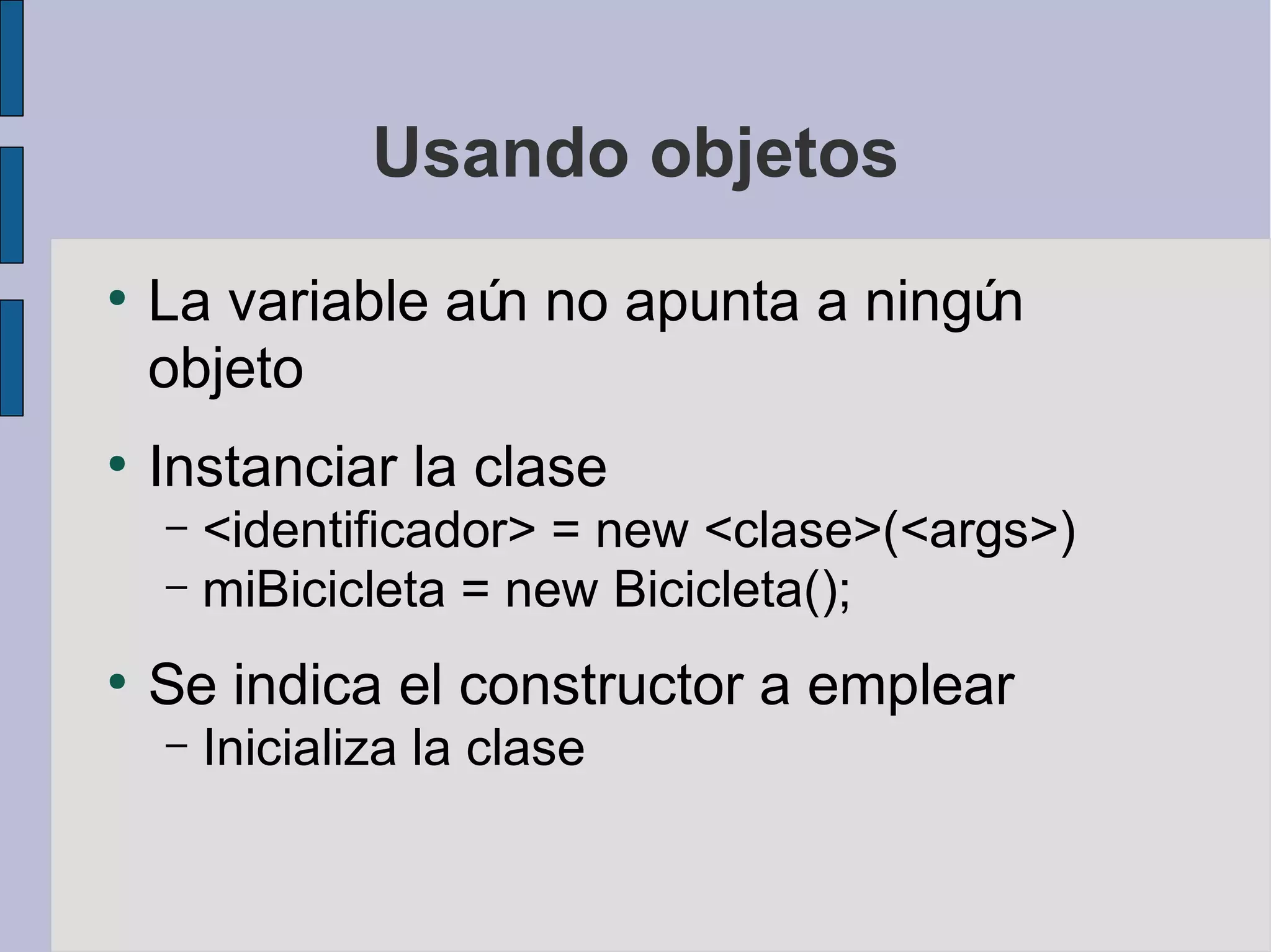 Usando objetos
●
    La variable aú no apunta a ningú
                  n                 n
    objeto
●
    Instanciar la clase
    – <identificador> = new <clase>(<args>)
    – miBicicleta = new Bicicleta();

●
    Se indica el constructor a emplear
    –   Inicializa la clase
 