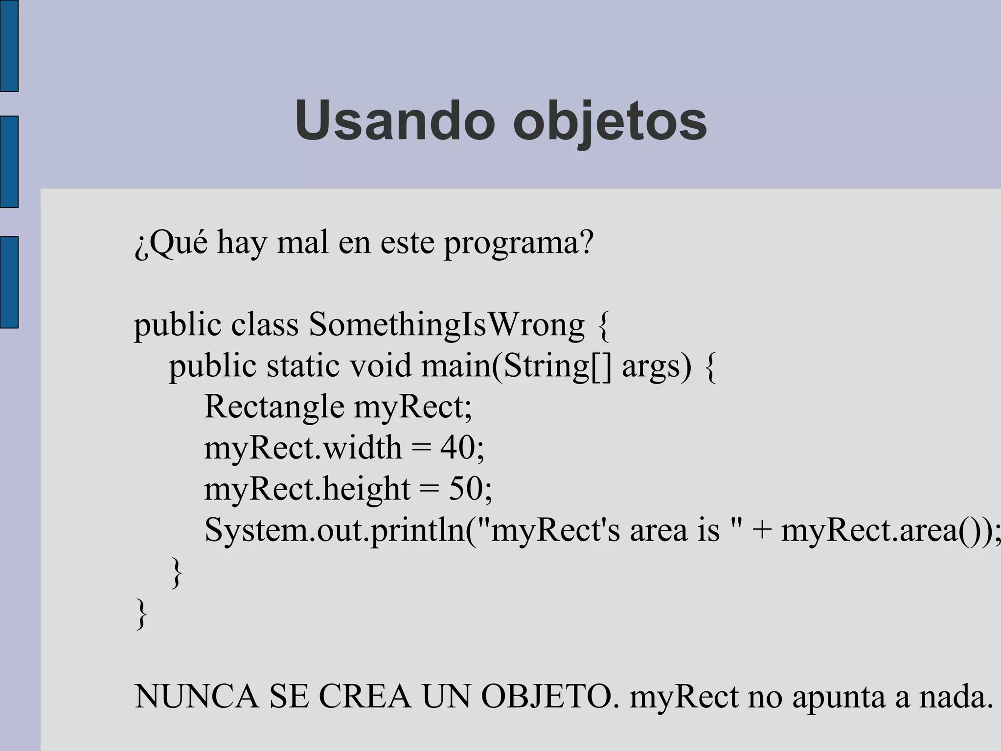 Usando objetos

¿Qué hay mal en este programa?

public class SomethingIsWrong {
  public static void main(String[] args) {
     Rectangle myRect;
     myRect.width = 40;
     myRect.height = 50;
     System.out.println("myRect's area is " + myRect.area());
  }
}

NUNCA SE CREA UN OBJETO. myRect no apunta a nada.
 
