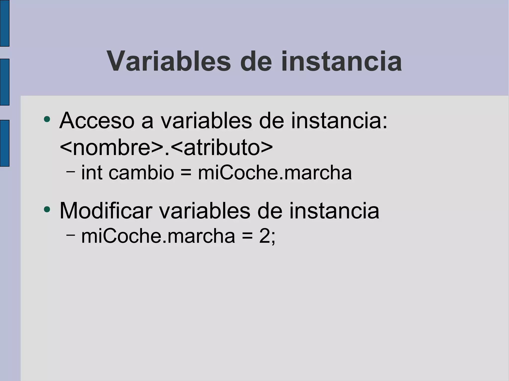 Variables de instancia
●
    Acceso a variables de instancia:
    <nombre>.<atributo>
    –   int cambio = miCoche.marcha
●
    Modificar variables de instancia
    –   miCoche.marcha = 2;
 