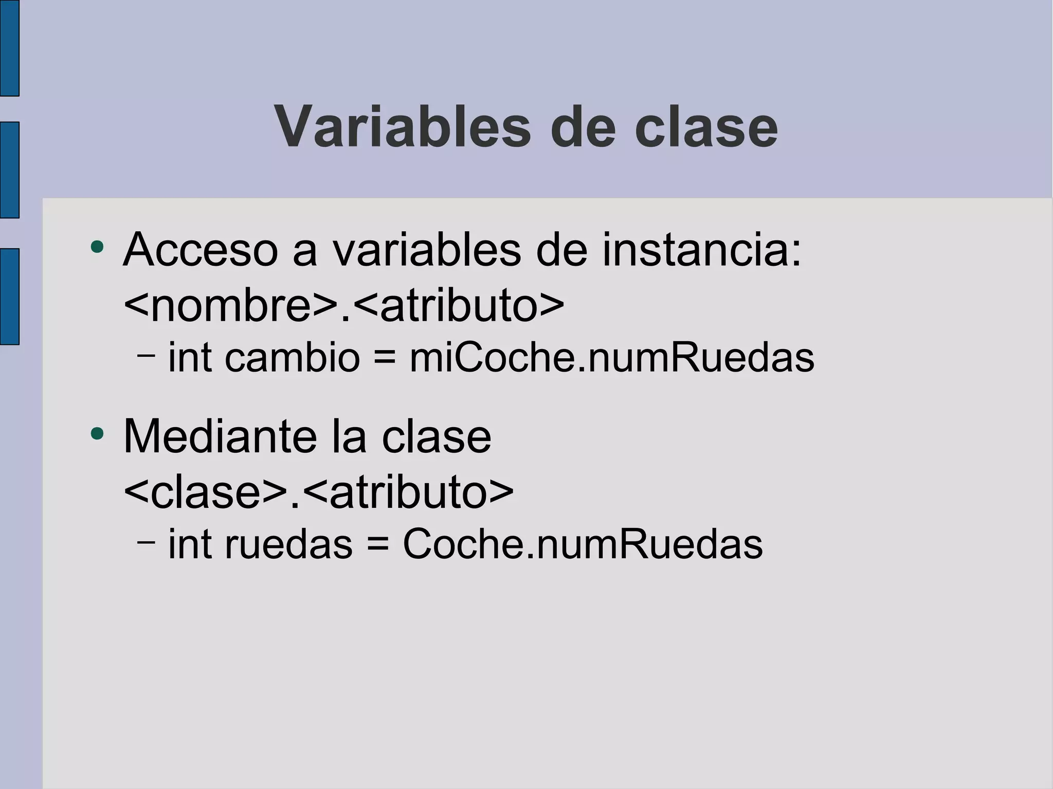 Variables de clase
●
    Acceso a variables de instancia:
    <nombre>.<atributo>
    –   int cambio = miCoche.numRuedas
●
    Mediante la clase
    <clase>.<atributo>
    –   int ruedas = Coche.numRuedas
 