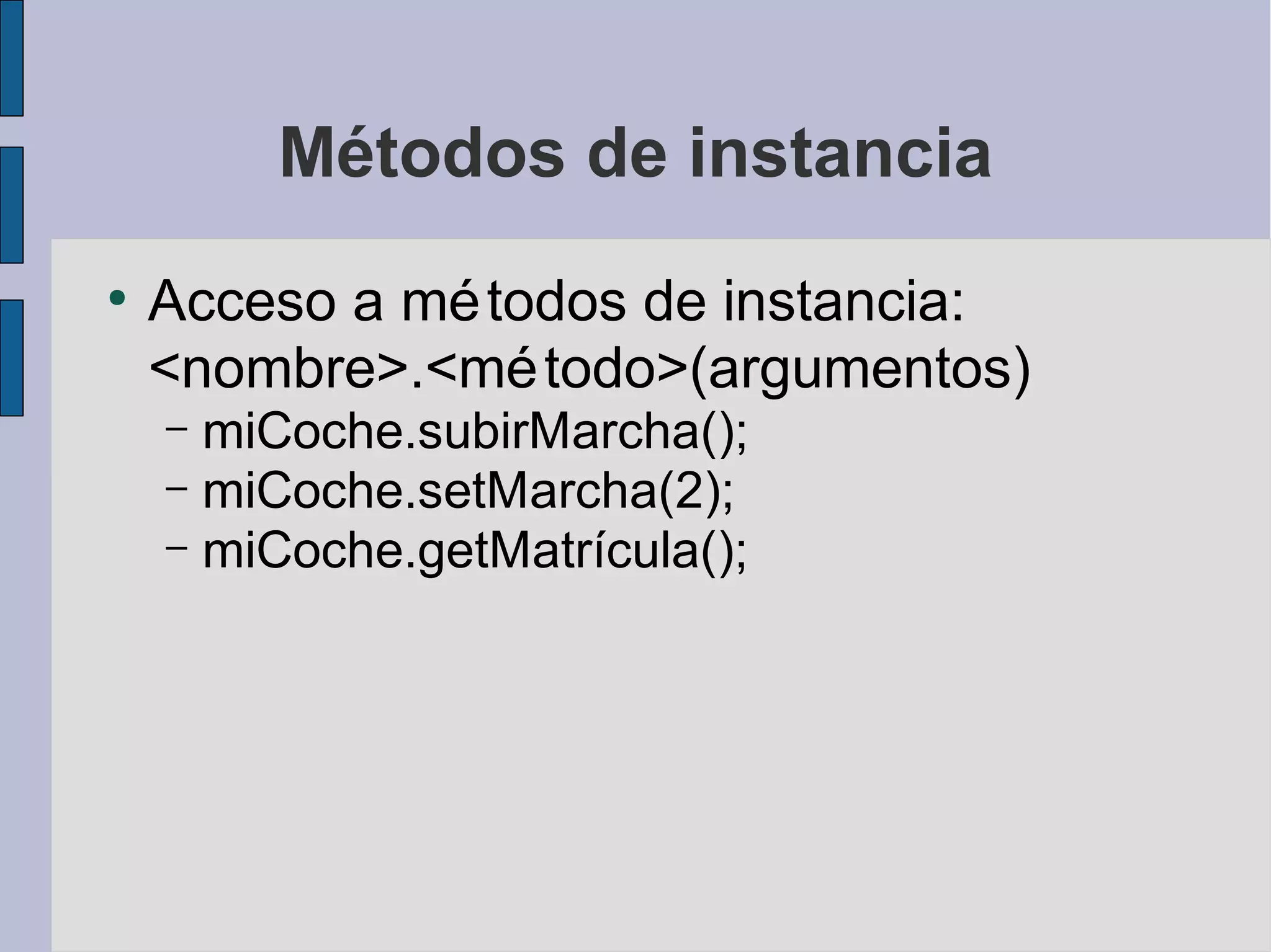 Métodos de instancia
●
    Acceso a mé todos de instancia:
    <nombre>.<mé todo>(argumentos)
    – miCoche.subirMarcha();
    – miCoche.setMarcha(2);
    – miCoche.getMatrícula();
 