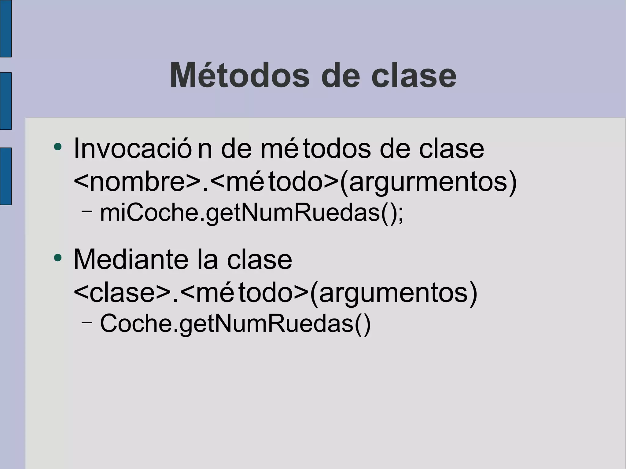 Métodos de clase
●
    Invocació n de mé todos de clase
    <nombre>.<mé todo>(argurmentos)
    –   miCoche.getNumRuedas();
●
    Mediante la clase
    <clase>.<mé todo>(argumentos)
    –   Coche.getNumRuedas()
 