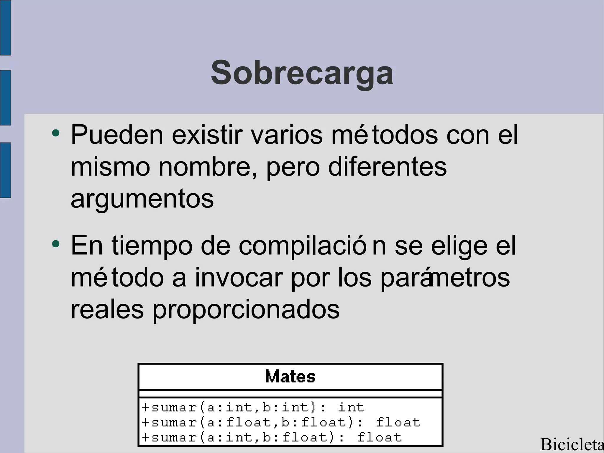 Sobrecarga
●
    Pueden existir varios mé todos con el
    mismo nombre, pero diferentes
    argumentos
●
    En tiempo de compilació n se elige el
    mé todo a invocar por los parámetros
    reales proporcionados



                                            Bicicleta
 