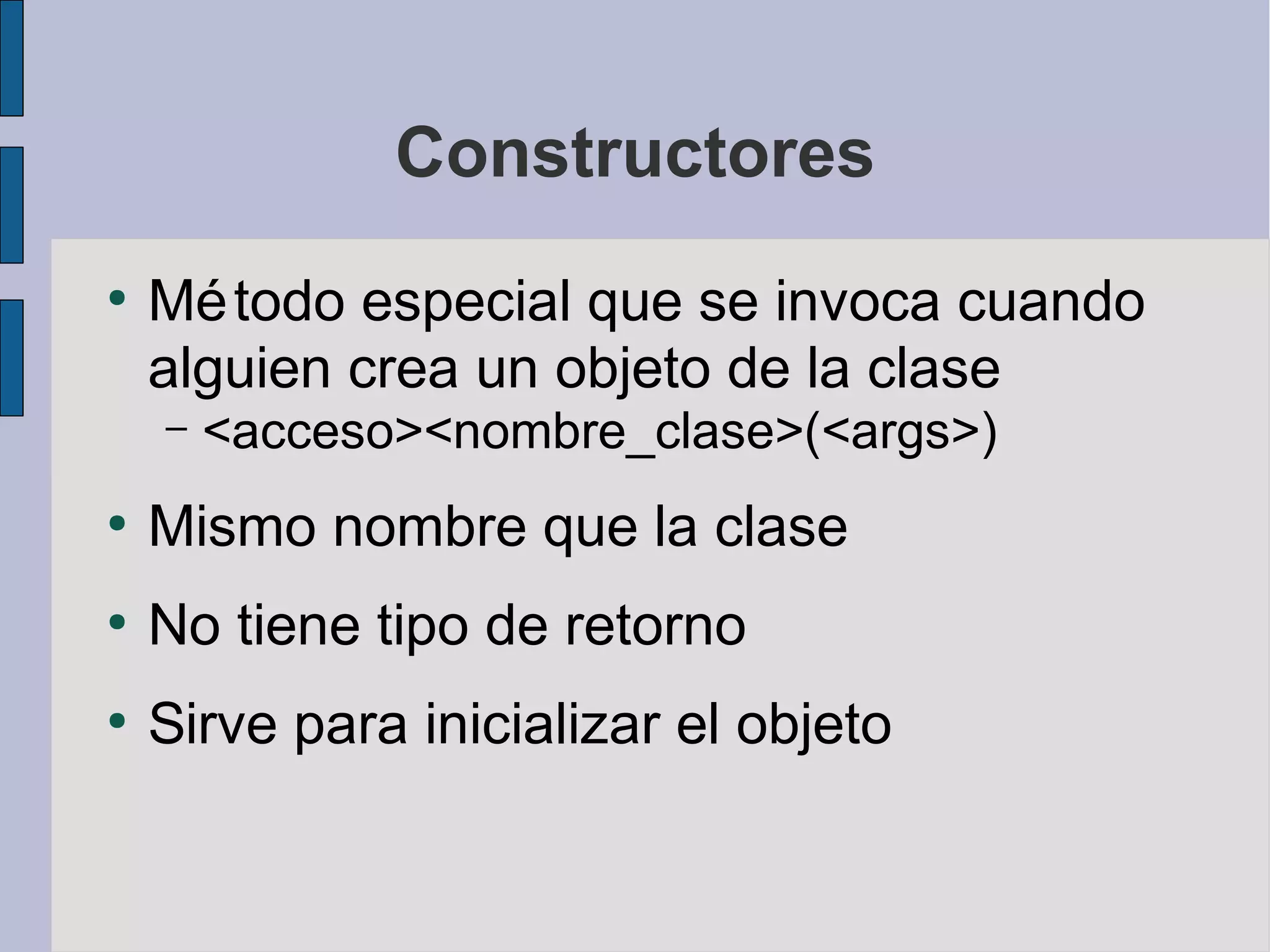 Constructores
●
    Mé todo especial que se invoca cuando
    alguien crea un objeto de la clase
    –   <acceso><nombre_clase>(<args>)
●
    Mismo nombre que la clase
●
    No tiene tipo de retorno
●
    Sirve para inicializar el objeto
 