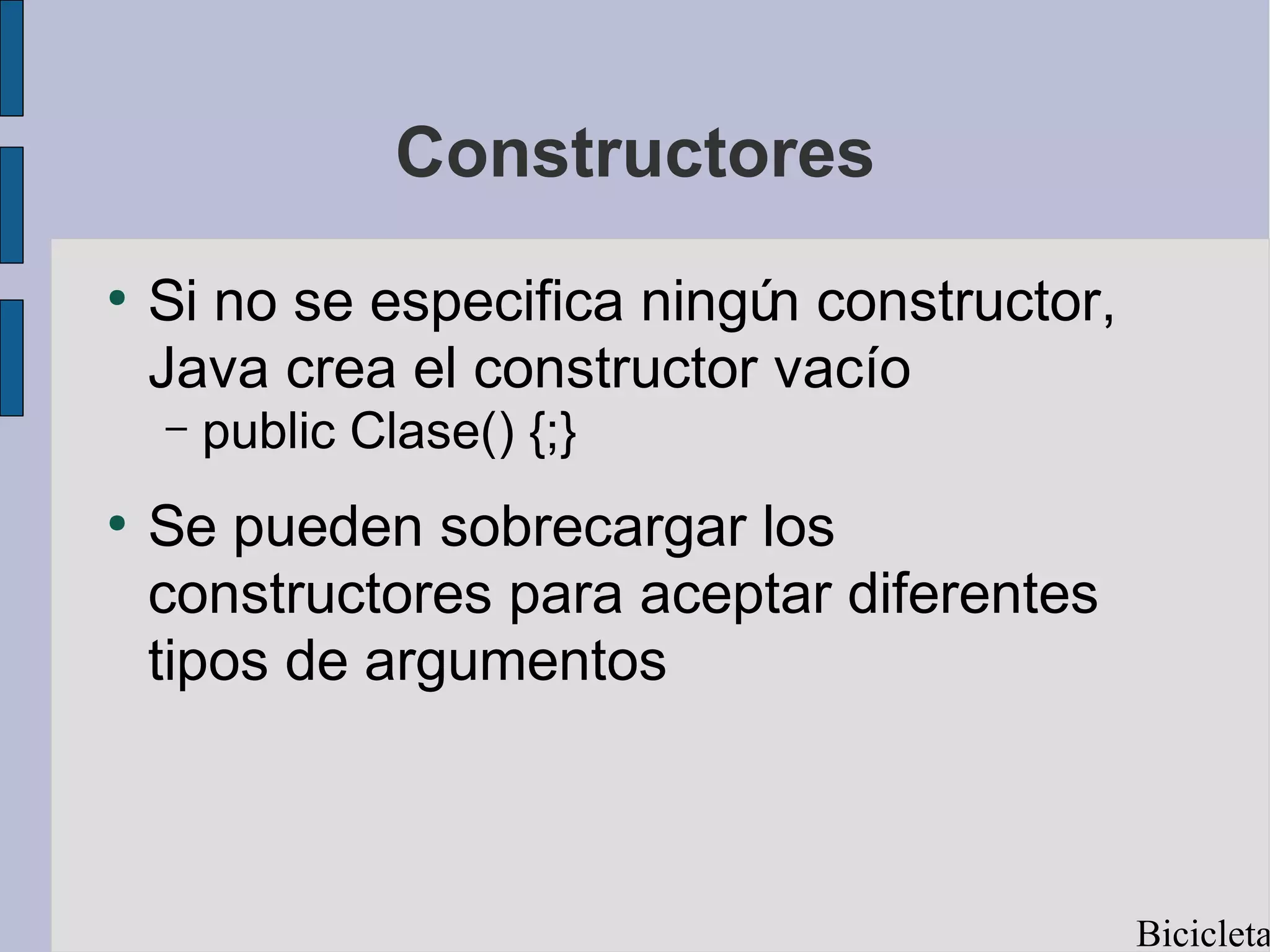 Constructores
●
    Si no se especifica ningú constructor,
                             n
    Java crea el constructor vacío
    –   public Clase() {;}
●
    Se pueden sobrecargar los
    constructores para aceptar diferentes
    tipos de argumentos



                                             Bicicleta
 