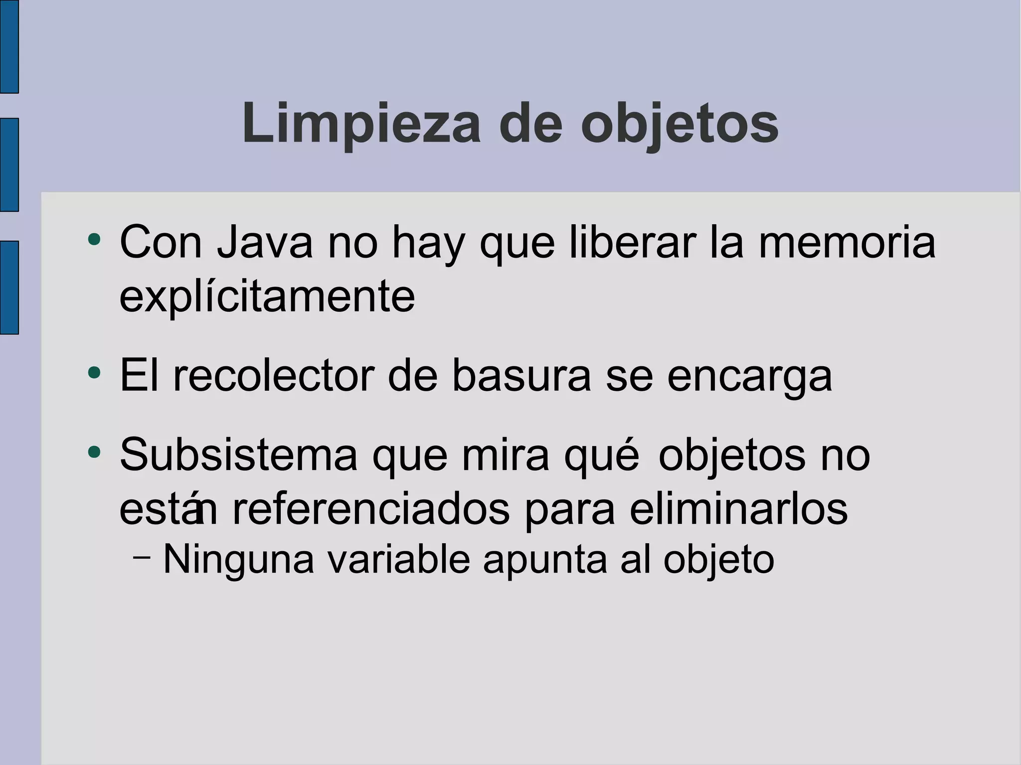 Limpieza de objetos
●
    Con Java no hay que liberar la memoria
    explícitamente
●
    El recolector de basura se encarga
●
    Subsistema que mira qué objetos no
    está referenciados para eliminarlos
        n
    –   Ninguna variable apunta al objeto
 