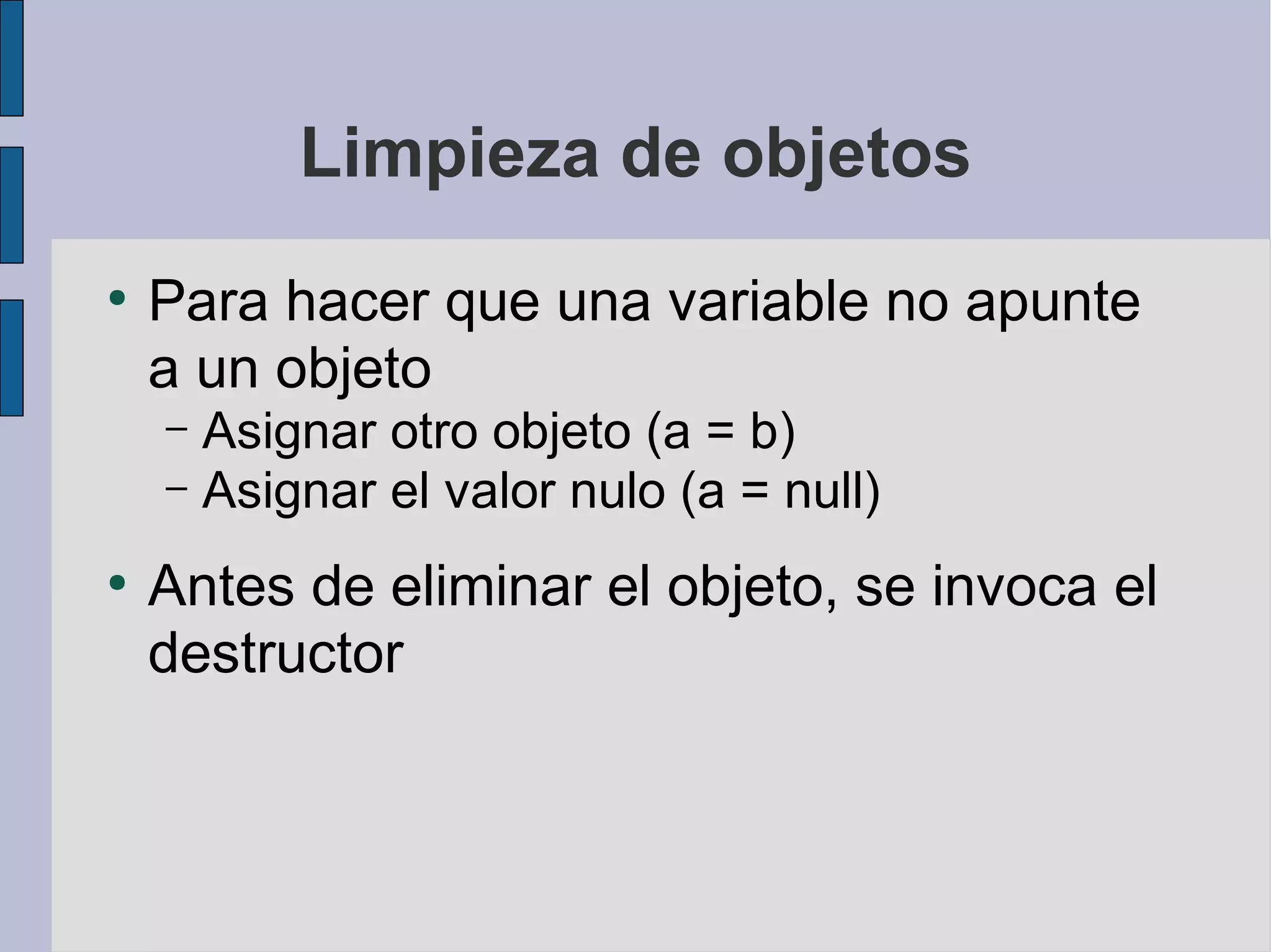 Limpieza de objetos
●
    Para hacer que una variable no apunte
    a un objeto
    – Asignar otro objeto (a = b)
    – Asignar el valor nulo (a = null)

●
    Antes de eliminar el objeto, se invoca el
    destructor
 