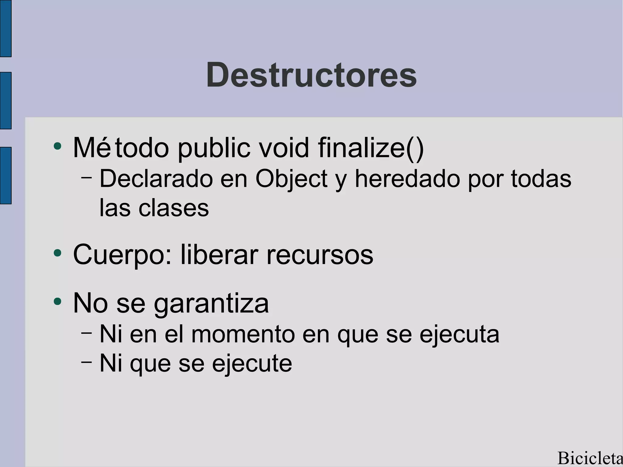 Destructores
●
    Mé todo public void finalize()
    –   Declarado en Object y heredado por todas
        las clases
●
    Cuerpo: liberar recursos
●
    No se garantiza
    – Ni en el momento en que se ejecuta
    – Ni que se ejecute




                                              Bicicleta
 