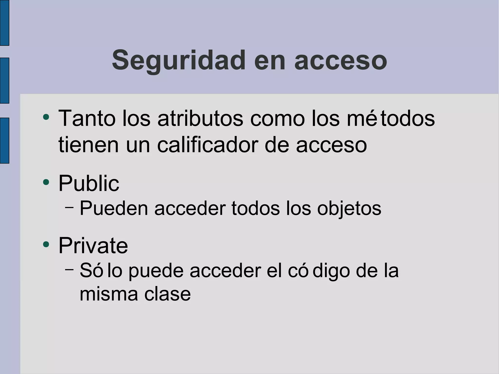 Seguridad en acceso
●
    Tanto los atributos como los mé todos
    tienen un calificador de acceso
●
    Public
    –   Pueden acceder todos los objetos
●
    Private
    –   Só lo puede acceder el có digo de la
        misma clase
 