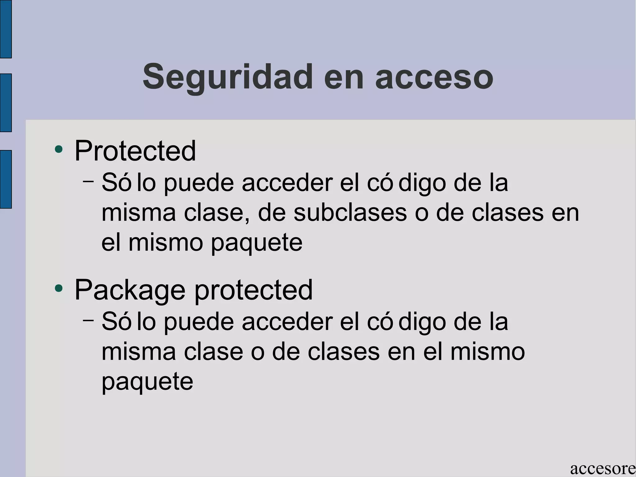 Seguridad en acceso
●
    Protected
    –   Só lo puede acceder el có digo de la
        misma clase, de subclases o de clases en
        el mismo paquete
●
    Package protected
    –   Só lo puede acceder el có digo de la
        misma clase o de clases en el mismo
        paquete


                                               accesore
 
