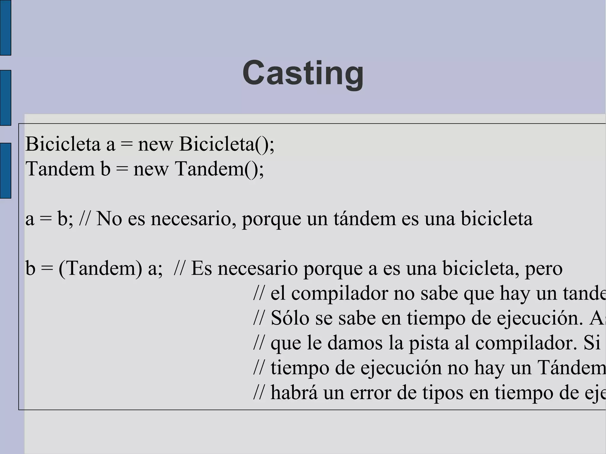 Casting
Bicicleta a = new Bicicleta();
Tandem b = new Tandem();

a = b; // No es necesario, porque un tándem es una bicicleta

b = (Tandem) a; // Es necesario porque a es una bicicleta, pero
                          // el compilador no sabe que hay un tande
                          // Sólo se sabe en tiempo de ejecución. As
                          // que le damos la pista al compilador. Si
                          // tiempo de ejecución no hay un Tándem
                          // habrá un error de tipos en tiempo de eje
 