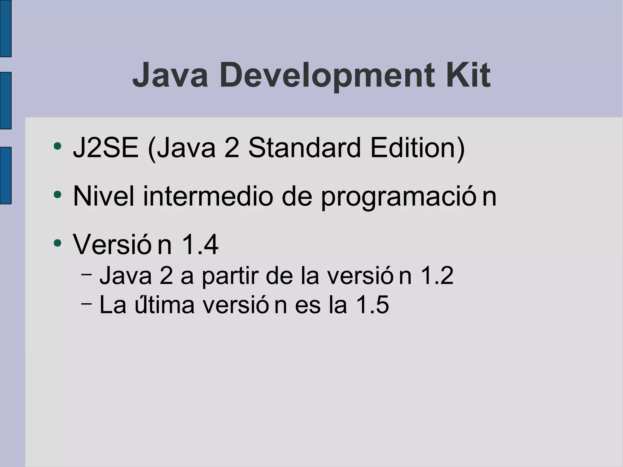 Java Development Kit
●
    J2SE (Java 2 Standard Edition)
●
    Nivel intermedio de programació n
●
    Versió n 1.4
    – Java 2 a partir de la versió n 1.2
    – La última versió n es la 1.5
 