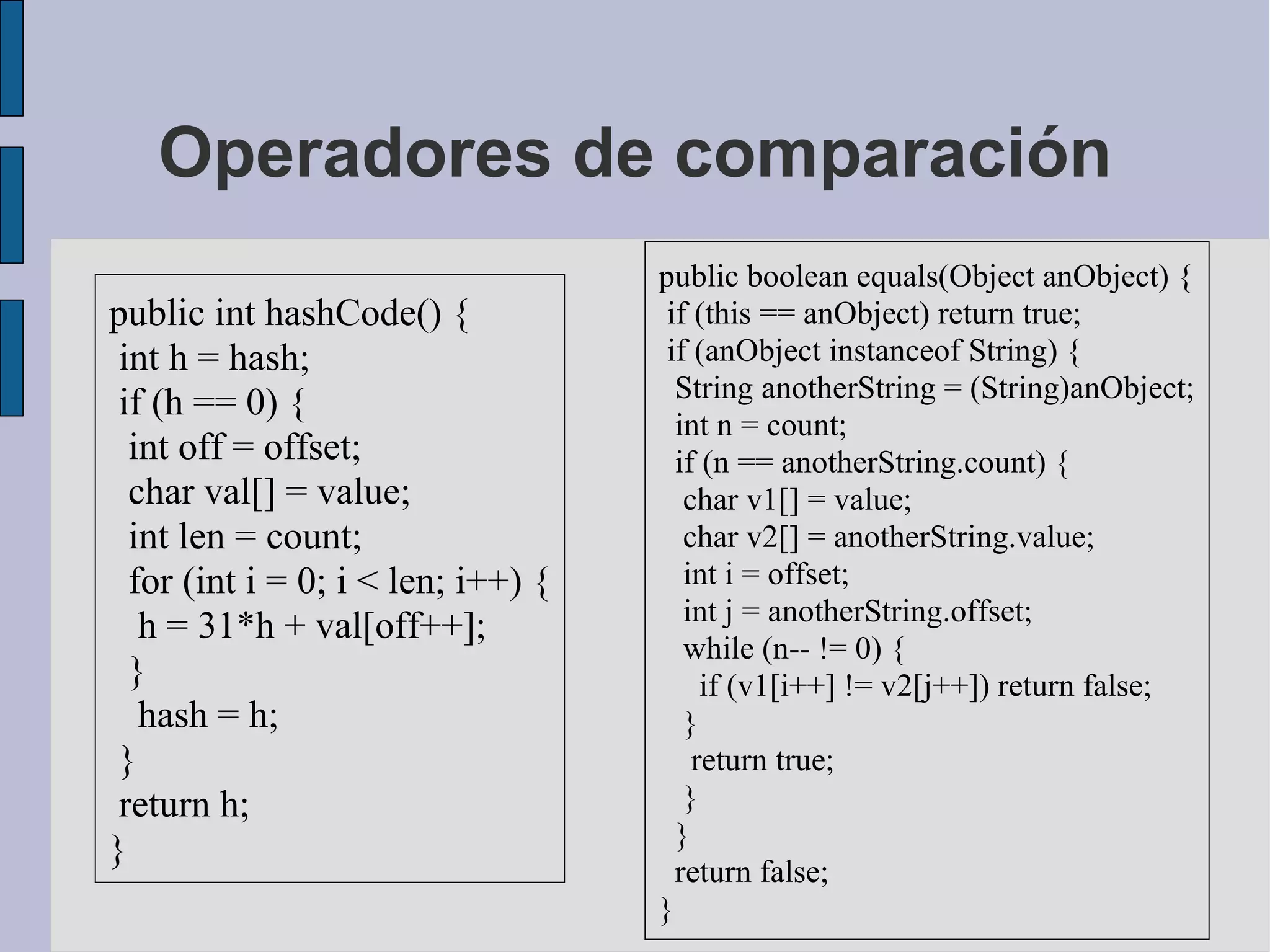 Operadores de comparación
                                    public boolean equals(Object anObject) {
public int hashCode() {              if (this == anObject) return true;
 int h = hash;                       if (anObject instanceof String) {
                                      String anotherString = (String)anObject;
 if (h == 0) {
                                      int n = count;
  int off = offset;                   if (n == anotherString.count) {
  char val[] = value;                  char v1[] = value;
  int len = count;                     char v2[] = anotherString.value;
  for (int i = 0; i < len; i++) {      int i = offset;
                                       int j = anotherString.offset;
   h = 31*h + val[off++];
                                       while (n-- != 0) {
  }                                      if (v1[i++] != v2[j++]) return false;
   hash = h;                           }
 }                                      return true;
 return h;                             }
                                      }
}
                                      return false;
                                    }
 